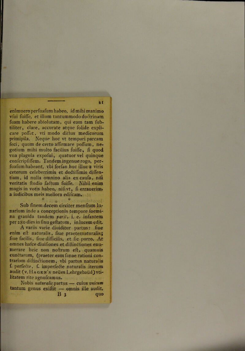 - 11 enimueroperfuafum habeo, id mihi maximo vfui fuifle, et illum tantummododotlrinam fuam habere ablolutam, qui eam tam fub- tiliter, clare, accurate atque folide expli- care poflet, vti modo ditius medicorum primipila. Neque hoc vt tempori parcam feci, quum de certo affirmare poffum, ne- gotium mihi multo facilius fuifle, fi quod vna plagula expofui, quatuorvel quinque confcripfiflem. Tandem ingenue rogo, per- fuafum habeant, vbi forfan huc illuc a viris ceterum celeberrimis et dottiffimis diflen- tiam, id nulla omnino alia excaufa, nili veritatis Audio fatlum fuifle. Nihil enim magis in votis habeo, nifivt, fi errauerim» a iudicibus meis meliora edifcam» v . 'L , v O • | Sub finem decem circiter menfium lur narium inde a conceptionis tempore foemi- na grauida tandem pavit, i. e. infantem per 280 dies in finu geflatum, in lucem edit. A variis varie diuiditur partus: fiue enim efl naturalis, fiue praeternaturalis; fiue facilis, fiue difficilis, et fic porro. At omnes hafce diuifiones et diffinitiones enur merare heic non noftrum efl, quamuis cunilarum, (praeter eam fanae rationi con- trariam diffinitionem, vbi partus naturalis f. perfecte, f. imperfelte naturalis iterum audit (v. H a g en’s nefles Lehrgebaiid) vti- litatem rite agnofcamus. Nobis naturalis partus — cuius vnicum tantum genus exiitit -— omnis ille audit, B 3 quo