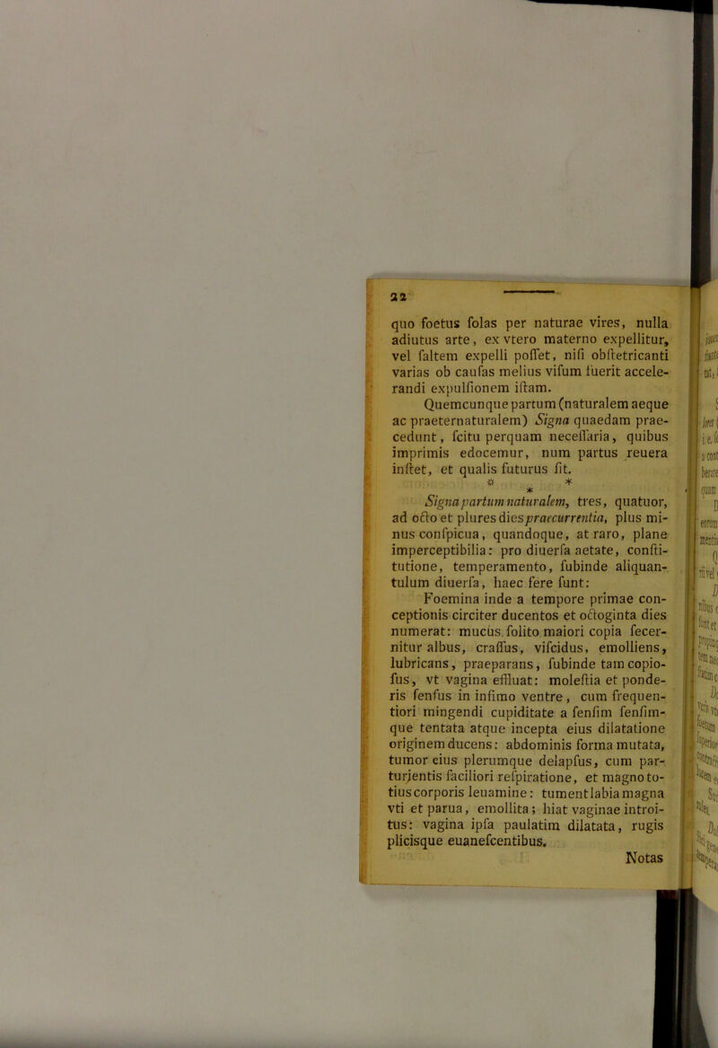 '* * quo foetus folas per naturae vires, nulla adiutus arte, ex vtero materno expellitur, vel faltem expelli pollet, nifi obftetri canti varias ob caufas melius vifum fuerit accele- randi expulfionem iftam. Quemcunque partum (naturalem aeque ac praeternaturalem) Signa quaedam prae- cedunt, fcitu perquam neceffaria, quibus imprimis edocemur, num partus reuera initet, et qualis futurus fit. 3»? '¥■ * Signa partum naturalem, tres, quatuor, ad oftoet plures d\espraecurrentia, plus mi- nus confpicua, quandoque, at raro, plane imperceptibilia: pro diuerfa aetate, confti- tutione, temperamento, fubinde aliquan- tulum diuerfa, haec fere funt: Foemina inde a tempore primae con- ceptionis circiter ducentos et oftoginta dies numerat: mucus.folito maiori copia fecer- nitur albus, craffus, vifcidus, emolliens, lubricans, praeparans, fubinde tamcopio- fus, vt vagina effluat: moleltia et ponde- ris fenfus in infimo ventre, cum frequen- tiori mingendi cupiditate a fenfim fenfim- que tentata atque incepta eius dilatatione originem ducens: abdominis forma mutata, tumor eius plerumque delapfus, cum par- turjentis faciliori refpiratione, et magno to- tius corporis leuamine: tumentlabiamagna vti et parua, emollita ; hiat vaginae introi- tus: vagina ipfa paulatim dilatata, rugis plicisque euanefcentibus. Notas