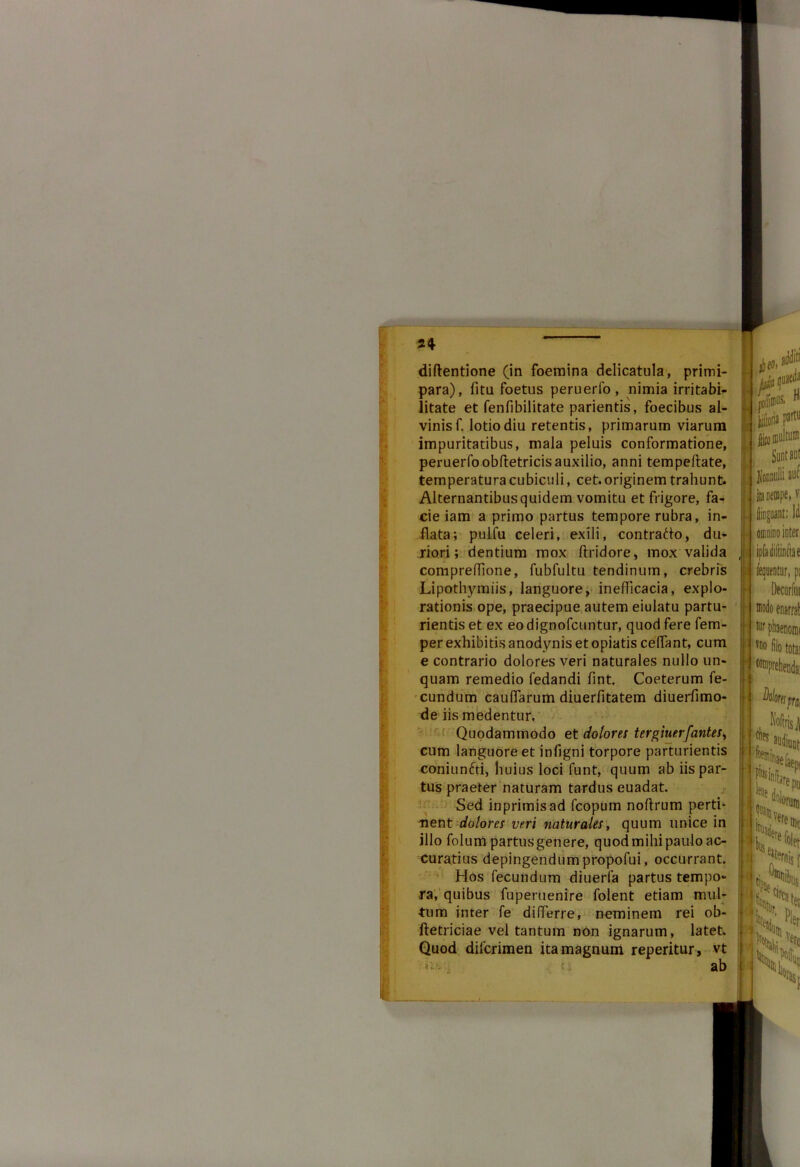 diftentione (in foemina delicatula, primi- para), fita foetus peruerfo , nimia irritabi- litate et fenfibilitate parientis, foecibus al- vinis f. lotio diu retentis, primarum viarum impuritatibus, mala peluis conformatione, peruerfo obdetricis auxilio, anni tempeftate, temperatura cubiculi, cet. originem trahunt. Alternantibus quidem vomitu et frigore, fa- cie iam a primo partus tempore rubra, in- flata; pulfu celeri, exili, contrado, du- riori; dentium mox ftridore, mox valida conipredione, fubfultu tendinum, crebris Lipothymiis, languore, inefficacia, explo- rationis ope, praecipue autem eiulatu partu- rientis et ex eo dignofcuntur, quod fere fem- perexhibitisanodynisetopiatis cedant, cum e contrario dolores veri naturales nullo un- quam remedio fedandi fint. Coeterum fe- cundum caudarum diuerdtatem diuerfimo- de iis medentur, Quodammodo et doloni tergiuerfantes, cum languore et infigni torpore parturientis coniunfti, huius loci funt, quum ab iis par- tus praeter naturam tardus euadat. Sed inprimisad fcopum noftrum perti- nent dolora veri naturales, quum unice in illo folum partus genere, quod mihi paulo ac- curatius depingendumpropofui, occurrant. Hos fecundum diuerfa partus tempo- ra, quibus fuperuenire folent etiam mul- tum inter fe differre, neminem rei ob- ftetriciae vel tantum non ignarum, latet. Quod dilcrimen ita magnum reperitur , vt ii ab fk ms, H jlico multum Sunt aut lenulli aut findant: li omnino inter I ferentur, pi Decurfui tur phaenoini Vn° filo totai prel Do/i wpai . KoftrisJi ches.audiuDt *S» iiiii.j ere Qic ««file, «is f Oi|)ys il t5i 'Pllt, Sf