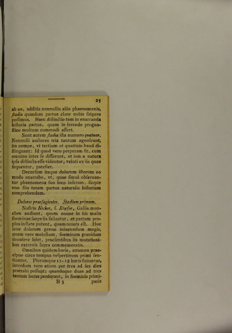 ab eo, additis nonnullis aliis phaenomenis, Jladia quaedam partus clare nobis fingere poflimus. Haec diflimftio tam in enarranda hifloria partus, quam in ferendo progno- ftico multum commodi affert. Sunt autem Jladia ifla numero quatuor. Nonnulli auctores tria tantum agnofcunt, ita nempe, vt tertium et quartum haud di- ftinguant: Id quod vero perperam fit, cum omnino inter fe differunt, et iam a natura ipfa dillinfta effe videntur, veluti ex iis quae fequentur, patefiet. Decurfum itaque dolorum ifiorum eo modo enarrabo, vt, quae fimul oblenian- tur phaenomena luo loco inferam, ficque vno filo totam partus naturalis hi floriam comprehendam. Dolores praejacientes. Stadium primum. Noftris Necker, f. Ropfer, Gallis mou- ches audiunt, quum nouae in his malis foeminae faepe iis fallantur, et partum pro- pius inflare putent, quamreuera eft. Hoc lene dolorum genus iniucunduin magis, quam vere moleftum, foeminam grauidam inuadere 1’olet, praefentibus iis mutationi- abus externis fupra commemoratis. Omnibus quidem horis, attamen prae- cipue circa tempus vefpertinum primi fen- tiuntur. Plerumque 12 -18 horis finiuntur, interdum vero etiam per tres ad fex dies [protrahi polfunt; quandoque duas ad tres tantum horas perdurant, in foeminis primi- B 5 paris I V I; f> I