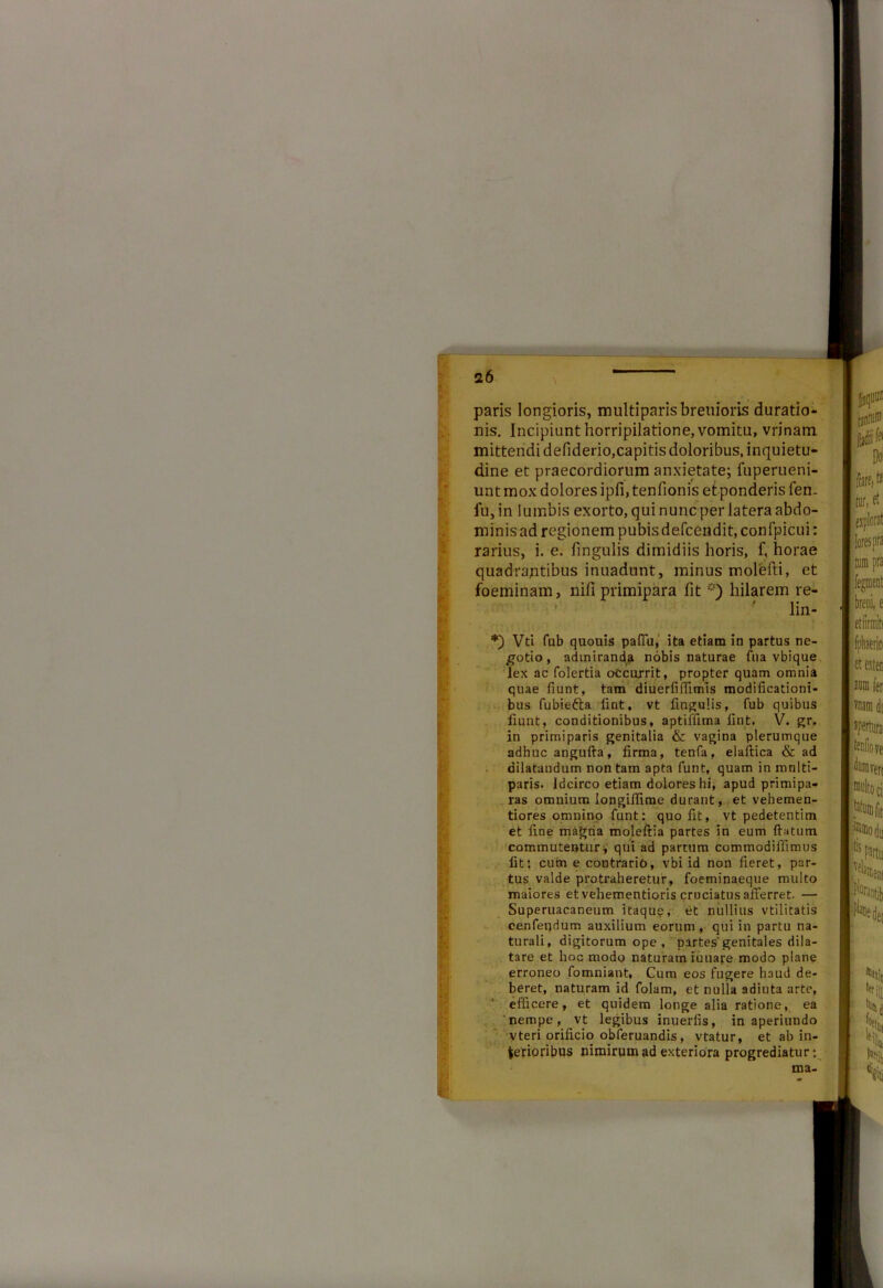 paris longioris, multiparisbreuioris duratio- nis. Incipiunt horripilatione, vomita, vrinam. mittendi defiderio,capitis doloribus, inquietu- dine et praecordiorum anxietate; fuperueni- unt mox dolores ipfi, tenfionis et ponderis fen. fu,in lumbis exorto, qui nunc per latera abdo- minis ad regionem pubisdefcendit, confpicui: rarius, i. e. fingulis dimidiis horis, f, horae quadrantibus inuadunt, minus molefti, et foeminam, nili primipara fit *) hilarem re- ' lin- *) Vti fub quouis paflu, ita etiam in partus ne- gotio , admiranda nobis naturae fua vbique lex ac folertia otcurrit, propter quam omnia quae fiunt, tam diuerfiffimis modificationi- bus fubiefra liat. vt fingulis, fub quibus fiunt, conditionibus, aptiifima fint, V. gr. in primiparis genitalia & vagina plerumque adhuc angufta, firma, tenfa, elaftica & ad dilatandum non tam apta funt, quam in mnlti- paris. Idcirco etiam dolores hi, apud primipa- ras omnium longifiime durant, et vehemen- tiores omnino funt: quo fit, vt pedetentim et fine magria moleftia partes in eum ftatum commutentur, qui ad partum commodifiimus fit: cum e contrario, vbi id non fieret, par- tus valde protraheretur, foeminaeque multo maiores et vehementioris cruciatus afferret. — Superuacaneum itaque, et nullius vtilitatis oenfet)dum auxilium eorum, qui in partu na- turali, digitorum ope , partes'genitales dila- tare et hoc modo naturam iuuare modo plane erroneo fomniant, Cum eos fugere haud de- beret, naturam id folam, et nulla adiuta arte, efficere , et quidem longe alia ratione, ea nempe, vt legibus inuerlis, in aperiundo Vteri orificio obferuandis, vtatur, et ab in- terioribus nimirum ad exteriora progrediatur: