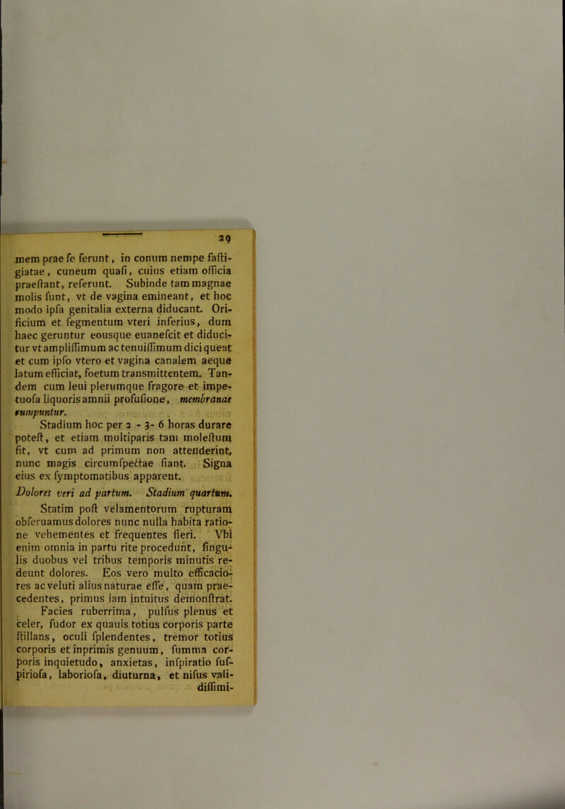 mem prae fe ferunt, in conum nempe fafti- giatae, cuneum quafi, cuius etiam officia praedant, referunt. Subinde tam magnae molis funt, vt de vagina emineant, et hoc modo ipfa genitalia externa diducant. Ori- ficium et fegmentum vteri inferius, dum haec geruntur eousque euanefcit et diduci- tur vtampliffimum ac tenuiffimum dici queat et cum ipfo vtero et vagina canalem aeque latum efficiat, foetum transmittentem. Tan- dem cum leui plerumque fragore et impe- tuofa liquoris amnii profufione, membranae rumpuntur. Stadium hoc per 2-3-6 horas durare poteff, et etiam multiparis tam moleffum fit, vt cum ad primum non attenderint, nunc magis circumfpeftae fiant. Signa eius ex fymptomatibus apparent. Dolores veri ad partum. Stadium quartum. Statim poff velamentorum rupturam obferuamusdolores nunc nulla habita ratio- ne vehementes et frequentes fieri. Vbi enim omnia in partu rite procedunt, fingu- lis duobus vel tribus temporis minutis re- deunt dolores. Eos vero multo efficacio- res acveluti alius naturae effe, quam prae- cedentes, primus iam intuitus demonftrat. Facies ruberrima, pulfus plenus et celer, fudor ex quauis totius corporis parte ffillans, oculi fplendentes, tremor totius corporis et inprimis genuum, fumma cor- poris inquietudo, anxietas, infpiratio fuf- piriofa, laboriofa, diuturna, et nifus vali- diffimi-