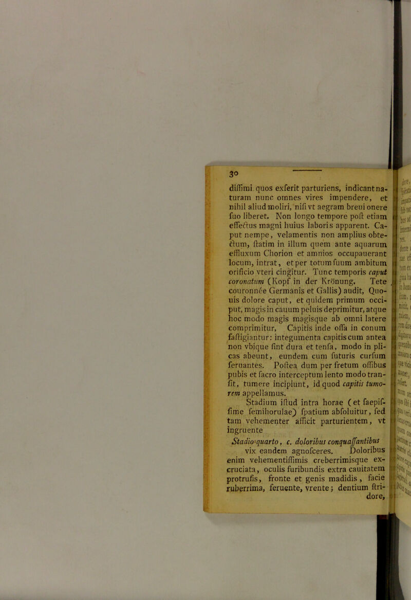 3° difflmi quos exferit parturiens, indicantna- turam nunc omnes vires impendere, et nihil aliud moliri, nifivt aegram breui onere fuo liberet» Non longo tempore poft etiam effeftus magni huius laboris apparent Ca- put nempe, velamentis non amplius obte- rtum, ftatim in illum quem ante aquarum effluxum Chorion et amnios occupauerant locum, intrat, et per totum fuum ambitum orificio vteri cingitur. Tunc temporis caput coronatum (Kopf in der Krbnung. Tete couronn6e Germanis et Gallis) audit, Quo- uis dolore caput, et quidem primum occi- put, magis in cauum peluis deprimitur, atque hoc modo magis magisque ab omni latere comprimitur, Capitis inde offa in conum fa fligi an tu r: integumenta capitis cum antea non vbique fint dura et tenfa, modo in pli- cas abeunt, eundem cum futuris curfum feruantes. Pofiea dum per fretum offlbus pubis etfacro interceptum lento modotran- fit, tumere incipiunt, id quod captis tumo- rem appellamus. Stadium iftud intra horae (et faepif- fime femihorulae) fpatium abfoluitur, fed tam vehementer afficit parturientem, vt ingruente Stadio-quarto, c. doloribus conquaffantibus vix eandem agnofceres. Doloribus enim vehementiffimis creberrimisque ex- cruciata, oculis furibundis extra cauitatem protrufis, fronte et genis madidis, facie ruberrima, feruente, vrente; dentium ftri- dore,