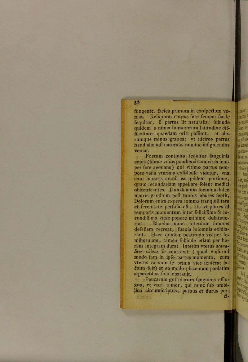 3* fungente, facies primum in confpe&uir. ve- niat. Reliquum corpus fere femper facile fequitur, fi partus fit naturalis: fubinde quidem a nimia humerorum latitudine dif- ficultates quaedam oriri poflunt, at ple- rumque minus graues; vt idcirco partus haud alio nifi naturalis nomine infigniendus veniat. Foetum continuo fequitur fanguinis copia (librae vnkis pondus circumcirca fem- per fere aequans) qui vltimo partus tem- pore vafis vterinis exftillaffe videtur, vna cum liquoris amnii ea quidem portione, quam fecundariam appellare folent medici obiletricantes. Tum demum foemina dulce matris gaudium poft tantos labores fentit. Dolorum enim expers fumma tranquillitate et ferenitate perfufa eft, ita vt plures id temporis momentum inter felicifiima & iu- cundiffima vitae ponere minime dubitaue- rint. Blandus nunc interdum fomnus defefiam recreat, fuauia infomnia exhila- rant. Haec quidem beatitudo vix per fe- mihorulam, tamen fubinde etiam per ho- ram integram durat. Interim vterus aequa- liter vbique fe contraxit ( quod vniformi modo jam in ipfo partus momento, cum vterus vacuum fe prima vice fenferat fa- ftum fuit) et eo modo placentam paulatim a parietibus fuis feparauit. Paucarum guttularum fanguinis efflu- xus, et vteri tumor, qui nunc fub umbi- lico circumfcriptus, paruus et durus per- !eiin [et 1 'Ti; • i' rf ‘i i» Cl-