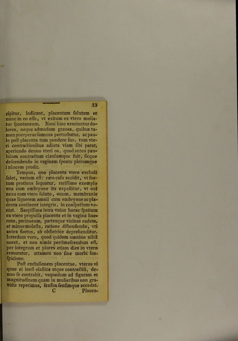»- cipitur, indicant, placentam folutam et nunc in eo ede, vt exitum ex vtero molia- tur fpontaneum. Noui hinc exoriuntur do- lores, neque admodum graues, quibus ta- men puerperaefomnus perturbatur, acpau- lo pod placenta tum pondere fuo, tum vte- ri contractionibus adiuta viam fibi parat, aperiundo denuo vteri os, quod antea pau- lulum contraftum claufumque fuit, ficque defcendendo in vaginam iponte plerumque inlucem prodit. Tempus, quo placenta vtero excludi folet, varium elt: raro cafu accidit, vtfoe- tum protinus fequatur, raridimo exemplo vna cum embryone ita expellitur, vt oui nexu cum vtero foluto, ouum, membranis quae liquorem amnii cum embryone ac pla- centa continent integris, in confpeftum ve- niat. Saepidime intra vnius horae fpatium ex vtero propulfa placenta et in vagina hae* rens, perinaeum, partesque vicinas eadem, at minus molefta, ratione didendendo, vti antea foetus, ab obftetrice deprehenditur. Interdum vero, quod quidem omnino nihil nocet, et non nimis pertimefcendum ed, per integrum et plures etiam dies in vtero remoratur, attamen non fine morbi fus- fpicione. Pod excludonem placentae, vterus vi quae ei ined eladica atque contraftili, de- nuo fe contrahit, vsquedum ad figuram et magnitudinem quam in mulieribus non gra- vidis reperimus, fenfim fenfimque accedat* C Placen-