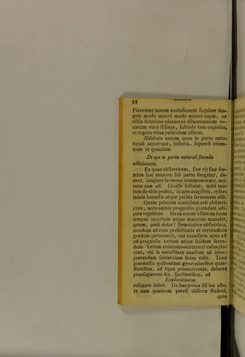 Placentae autem exclufionem fequitur fan- guis modo maiori modo minori copia, ex oftiis folutione placentae dilaceratarum ve* narum vteri ftillans, fubinde tam copiofus, vt vrgens vitae periculum afferat. Abfoluta eorum quae in partu natu- turali occurrunt, hiftoria, fupereft etiam- num vt quaedam De ope in partu naturali ferenda adiiciamus. Ea quae obftetricem, fine virfiue foe- mina hoc munere fub partu fungatur, de- cent, longiore iermone commemorare, ani- mus non eft. Dixiffe fufficiat, mihi tan- tum de viris probis, in artemagiftris, etfoe- minis honeftis atque peritis fermonem effe. Quam primum accerfitus erit obftetri- cans , ante omnia prognofin quamdam edi- cere vrgebitur. De ea autem effattum fuum femper incertum atque mancum manebit, quum, proh dolor! Semeiotice obftetricia, nondum ad eum perfeftionis et certitudinis gradum peruenerit, cui neceffario opus eft ad prognofin certam atque folidam feren- dam. Verum enimuerooccurrunt cafus plu- rimi, vbi fe neceffitate coaftum ad inter- pretandam fententiam fuam vidit. Tunc praemiffis quibusdam generalioribus quae- ftionibus, ad figna praecurrentia, dolores praefagientes &c. fpeftantibus, ad Explorationem. refugere debet. De hac prima illi lex efto, vt eam quantum poteft differre ftudeat, * - quia