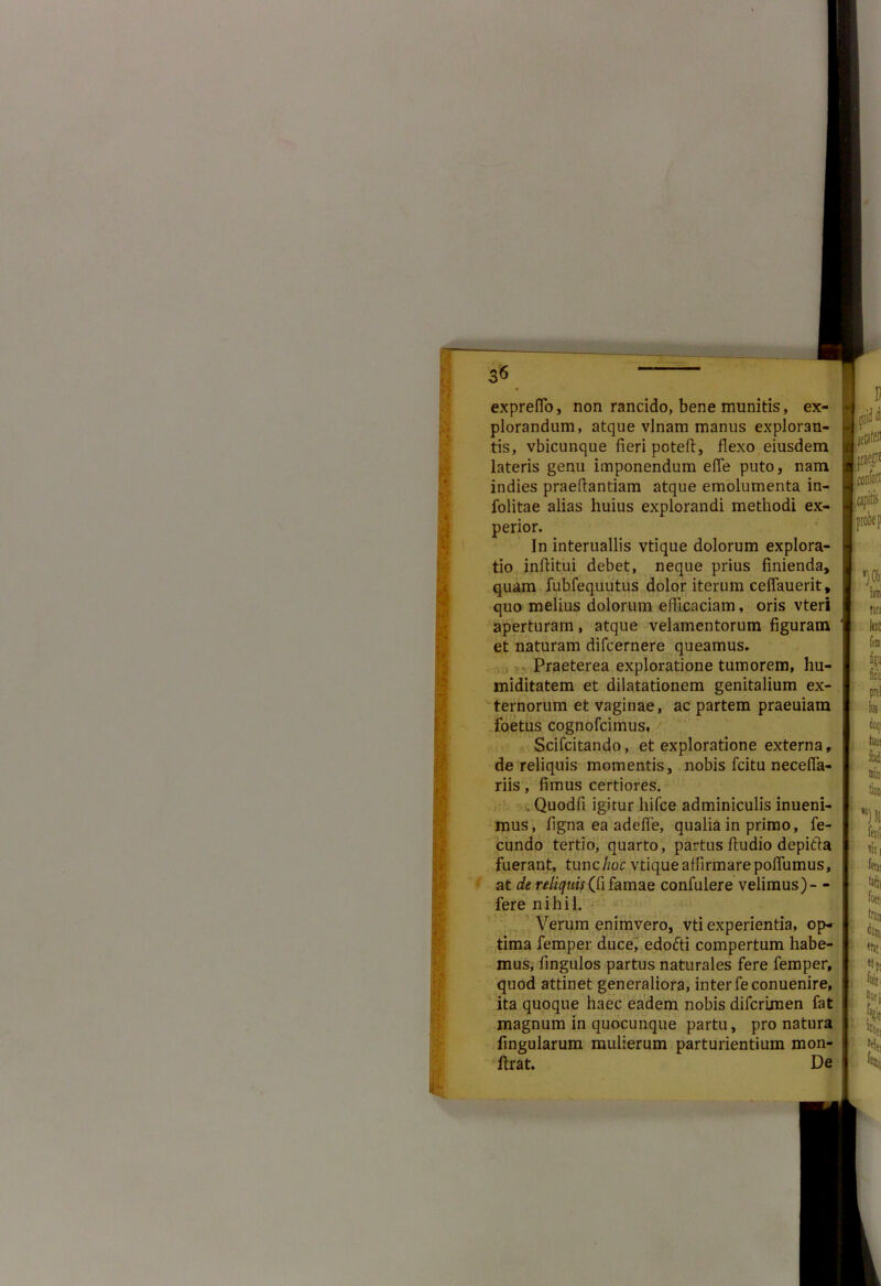 fi A V I expreflo, non rancido, bene munitis, ex- plorandum, atque vlnam manus exploran- tis, vbicunque fieri poteff, flexo eiusdem lateris genu imponendum efle puto, nam indies praefiantiam atque emolumenta in- folitae alias huius explorandi methodi ex- perior. In interuallis vtique dolorum explora- tio inftitui debet, neque prius finienda, quam fubfequutus dolor iterum ceflauerit, quo melius dolorum efficaciam, oris vteri aperturam, atque velamentorum figuram et naturam difcernere queamus. Praeterea exploratione tumorem, hu- miditatem et dilatationem genitalium ex- ternorum et vaginae, ac partem praeuiam foetus cognofcimus. Scifcitando, et exploratione externa, de reliquis momentis, nobis fcitu necefia- riis, fimus certiores. Quodfi igitur liifce adminiculis inueni- mus, figna ea adeffe, qualia in primo, fe- cundo tertio, quarto, partus ftudio depitffa fuerant, tunc Aoe vtique affirmare pofiumus, at de reliquis (fi famae confulere velimus)- - fere nihil. Verum enimvero, vti experientia, op- tima femper duce, edofti compertum habe- mus, fingulos partus naturales fere femper, quod attinet generaliora, inter feconuenire, ita quoque haec eadem nobis diferimen fat magnum in quocunque partu, pro natura lingularum mulierum parturientium mon- : lirat. De