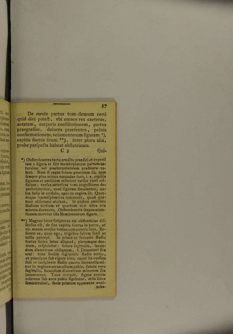 De euentu partus tum demum certi quid dici potefl:, vbi omnes res caeteras, aetatem, corporis conftitutionem, partus praegreffos, dolores praefentes, peluis conformationem, velamentorum figuram *), capitis foetus fitum **), inter plura alia, probe perfpefta habeat oblletricans. C 3 Qui* *) Obftetricantes tactu erudito praediti et experti iam a figura et fitu membranarum pattum na- turalem vel praeternaturalem pradicere va- lent. Nam fi caput folum praeuium fit, tum femper plus minus rotundae funt, i. e. capitis figuram et ambitum referunt verfus vteri ori- ficium ; verfus anteriora vero anguftiores de- prehenduntur, coni figuram fimulantes, cu- ius bafis in orificio, apex in vagina fit. Quan- doque liaemifphaerica remanent, quod qua- tuor obferuaui uicibus, in quibus omnibiis ftadium tertium et quartum non vitra tria minuta durauere, Obftetricantis itaque atten- tionem meretur illa Membranarum figura. **) Magnus'inter fcriptores rei obftetriciae dif- fenfus eft, de fitu capitis foetus in partu, et vix meum cenfeo tantas componere lites. Re- feram ea, quae ego, trigefies faltem fenfi et taftu percepi. In primo et fecundo ftadio foetus facies latus aliquod, plerumque dex- trum, refpiciebat: futura fagittalis, fecup- dum diametrum obliquum, f, Deuenteri fita erat: tunc fenfim ingruente ftadio tertio, et praecipue fub vigore eius, caput ita verfum fuit vt incipiente ftadio quarto fontanella mi- nor in regione arcus ofiium pubis, futura vero fagittalis, fecundum diametrum minorem fita inueniretur. Tunc occiput, figura conum referens fub arcu pubis figebatur, et in linea femicirculari, facie primum apparente euol- ueba-