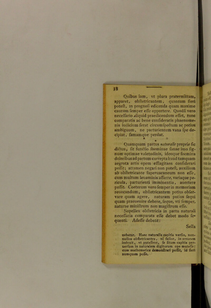 Quibus iam, vt plura pratermittam, apparet, obfletricantem, quantum fieri potefl, in prognofi edicenda quam maxime cautum femper effle opportere. Quodfi vero necelfario aliquid praedicendum efflet, tunc comparatis ac bene confideratis phaenome- nis iudicium ferat circumfpe&um ac potius ambiguum, ne parturientem vana fpe de- cipiat, famamque perdat. * V * Quamquam partus naturalis proprie fic dictus, lit funtlio foeminae fanae imo lig- num optimae valetudinis, ideoque foemina doloribus ad partum correpta haud tamquam aegrota artis opem efflagitans confiderari pofflt; attamen negari non potefl, auxilium ab obfletricante fuperuacaneum non effle, cum multum leuaminis afferre, variaque pe- ricula, parturienti imminentia, auertere pofflt. Coeterum vero femper in memoriam reuocandum, obfletricantem potius obfer- vare quam agere, naturam potius fequi quam praeuenire debere, feque, vti femper, naturae miniflrum non magiflrum effle. Supellex obfletricia in partu naturali necefflaria comparata effle debet modo fe- quenti. Adeffle debent: Sella \ •. .■■ ■ • •' : uebatur. Haee naturalis capitis verfio, non- nullos obftetricantes , ni fallor, in errorem induxit, vt putaflenc, fe litum capitis per- uerfum in naturalem digitorum ope mutafTe: cum mathematice demonilrari pofflt, id fieri numquam poffe.