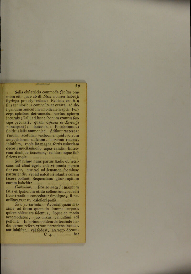 Sella obftetricia commoda (inftar om- nium eft, quae ab ili. Stein nomen habet): Syringa pro clyfteribus: Fafciola ex 6 8 filis tenuioribus compofita et cerata, ad der S ligandum funiculum vmbilicalem apta. For- ceps apicibus detruncatis, verfus apicem incuruis (Galli ad hunc fcopum vtunturfor- cipe peculiari, quam Cifeaux en Ecreuijfe nuncupant); lanceola f. Phlebotomus; Spiritus falis ammoniaci. Adfint praeterea: Vinum, acetum, vn&uofi aliquid, oleum amygdalarum dulcium, butyrum tecens, infulfum, copia fat magna fortis cuiusdam decotti mucilaginofi, aqua calida, linteo- rum denique ficcorum, calidorumque fuf- ficiens copia. Sub primo nunc partus fiadio obftetri- cans nil aliud aget, nifi vt omnia parata fint curet, que vel ad leuamen foeminae parturientis, vel ad nafcituri infantis curam facere poliunt. Sequentium igitur capitum curam habebit: Cubiculum, Pro re nata fit magnum fatis et fpatiofum et ita collocatum, vtaeri liber tranfitus concedatur limulque, fi ne- ceffitas vrgeat, calefieri poffit* Situs parturientis. Accedat quam ma- xime ad fitum quem in fumma corporis quiete obferuare folemus, fitque eo modo accomodatus, quo nixus validifiimi edi polfunt. In primo quidem et fecundo fta- dio parum refert vtrum parturiens incedat, aut fubfiftat, vel fedeat, an vero decum- C 4 bat