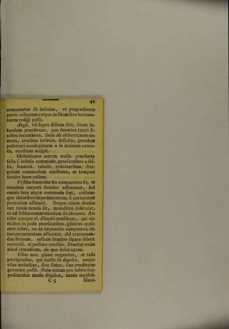 4* comparatus fit leftulus, vt progrediente partu reliquum corpus in fitum fere horizon- talem redigi pofTit. Angli, vti fupra difrum fuit, fitum la- teralem praeferunt, quo foemina lateri fi- niftro incumbens, facie ab obftetricantere- mota, cruribus inflexis, fuffultis, genubus puluinari conduplicato a fe inuicem remo- tis, auxilium accipit. Obftetricans autem nulla praefente fella f. lettulo commodo, praefentibus e fel- lis, fcamnis, tabulis, puluinaribus, ftra* gulum commodum conficere, et tempori ieruire bene calleat. .•> /^itwrfoemniae ita comparatus fit, vt nuspiam corpori firmiter adhaereat, fed omnia laxa atque commoda fint, nullumf» que doloribus impedimentum, f. parturienti periculum afferant. Neque nimis denfus nec nimis tenuis fit, munditiei inferuiat, et ad fubito commutandum fit idoneus. Ar- ridet quoque cl. Plenckii confilium , qui va- ricibus in pede praefentibus , ^fafcias appli- , care iubet, ne ex improuifo rumperent, vi- taeque periculum afferrent. Ad praecanen- das ftrumas , collum firmiter ligare folent nonnulli, at peflimo confilio. Praeftat enim aliud remedium, de quo infra agam» Cibus non plane negandus, at talis porrigendus, qui facilis fit digeftu, neque vllas moleftias, flue flatus, fiue cruditates generare poflit. Potus autem pro lubitu fup- peditandus modo frigidus, modo tepidus, C 5 Maxi-