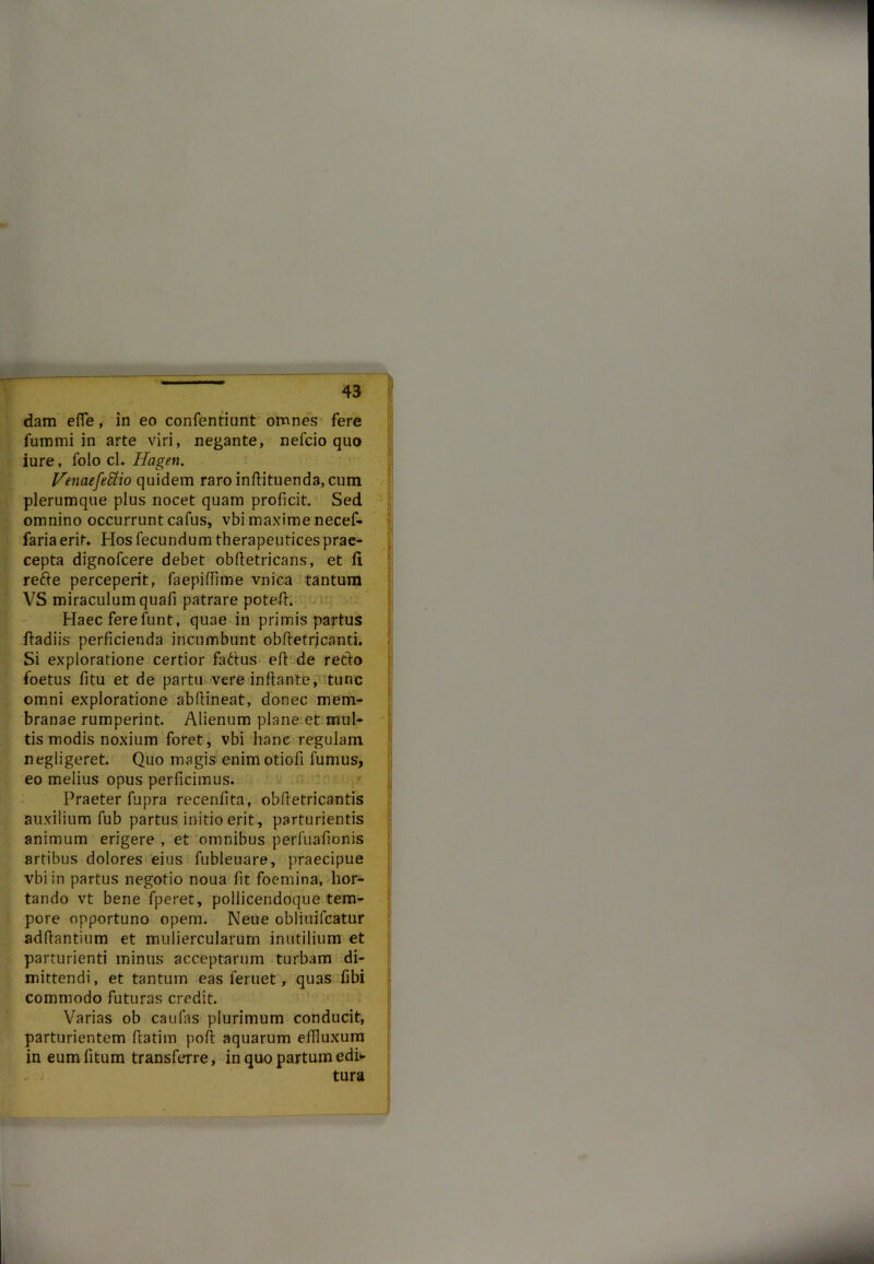 dam efle, in eo confentiunt omnes fere fummi in arte viri, negante, nelcio quo iure, folo cl. Hagen. Ifenaefefitio quidem raro inftituenda, cum plerumque plus nocet quam proficit. Sed omnino occurrunt cafus, vbi maxime necef- faria erit* Hos fecundum therapeutices prae- cepta dignofcere debet obftetricans, et fi refte perceperit, faepiffime vnica tantum VS miraculum quali patrare poteff. Haec fere funt, quae in primis partus ffadiis perficienda incumbunt obfletrjcanti. Si exploratione certior fadtus eft de retio foetus fitu et de partu vere inflante, tunc omni exploratione abflineat, donec mem- branae rumperint. Alienum plane et mul- tis modis noxium foret, vbi hanc regulam negligeret. Quo magis enim otiofi fumus, eo melius opus perficimus. Praeter fupra recenfita, obftetricantis auxilium fub partus initio erit, parturientis animum erigere , et omnibus perfuafionis artibus dolores eius fubleuare, praecipue vbi in partus negotio noua fit foemina, hor- tando vt bene fperet, pollicendoque tem- pore opportuno opem. Neue obliuifcatur adflantium et muliercularum inutilium et parturienti minus acceptarum turbam di- mittendi, et tantum eas feruet, quas fibi commodo futuras credit. Varias ob caufas plurimum conducit, parturientem flatim poft aquarum effluxum in eum fitum transferre, in quo partum edi- tura