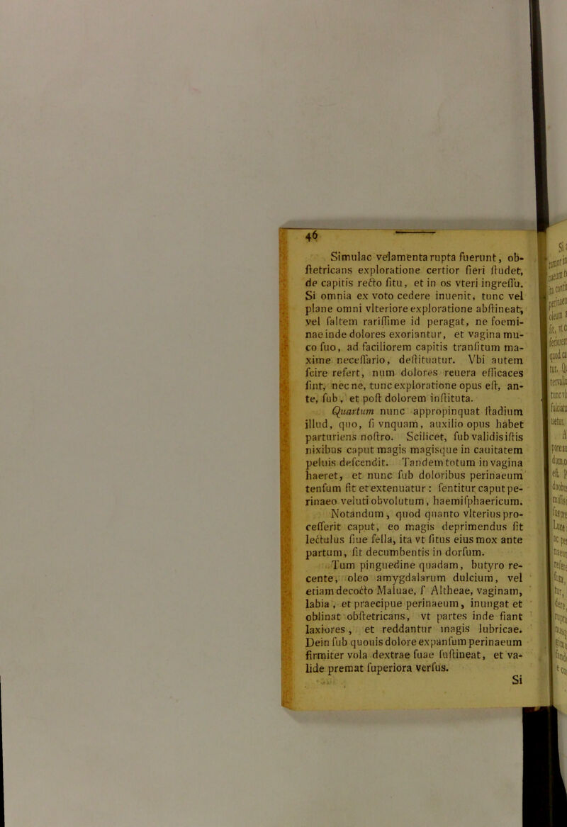 Simulae velamenta rupta fuerunt, ob- ftetricans exploratione certior fieri lludet, de capitis refto fitu, et in os vteri ingreflu. Si omnia ex voto cedere inuenit, tunc vel plane omni vlterioreexploratione abfiineat, vel faltem rariffime id peragat, ne foemi- nae inde dolores exoriantur, et vagina mu- co fuo, ad faciliorem capitis tranfitum ma- xime necefiario, deftituatur. Vbi autem fcire refert, num dolores reuera efficaces fint, nec ne, tunc exploratione opus efi, an- te, fub, et poft dolorem infiituta. Quartum nunc appropinquat fiadium illud, quo, fivnquam, auxilio opus habet parturiens noftro. Scilicet, fub validisiftis nixibus caput magis magisque in cauitatem peluis defeendit. Tandem totum in vagina haeret, et nunc fub doloribus perinaeum tenfum fit et extenuatur : fentitur caput pe- rinaeo veluti obvolutum, haemifphaericum. Notandum, quod quanto vlteriuspro- cefierit caput, eo magis deprimendus fit ledulus fiue fella, ita vt fitus eius mox ante partum, fit decumbentis in dorfum. Tum pinguedine quadam, butyro re- cente, oleo amygdalarum dulcium, vel etiam decotto Maluae, f Altheae, vaginam, labia , et praecipue perinaeum, inungat et oblinat obfletricans, vt partes inde fiant laxiores, et reddantur magis lubricae. Dein fub quouisdolore expanfum perinaeum firmiter vola dextrae fuae fuftineat, et va- lide premat fuperiora verius. Si