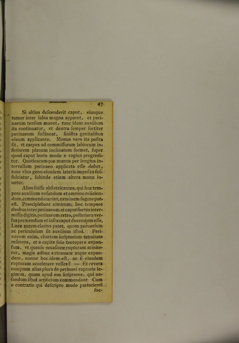 Si altius defcenderit caput, eiusque tumor inter labia magna apparet, et peri- naeum tenfum manet, tunc idem auxilium ita continuatur, vt dextra femper fortiter perinaeum fullineat, finiflra genitalibus oleum applicante. Manus vero ita polita lit, vt carpus ad commifTuram labiorum in- feriorem planum inclinatum formet, fuper quod caput lento modo e vagina progredia- tur. Quotiescumque manus per longius in- tervallum perinaeo applicata elfe debet, tunc vina genu eiusdem lateris impolita fuf- fulciatur, fubinde etiam altera manu iu- uetur. Alios fuilfe obftetricantes, qui hoc tem- pore auxilium nefandum etomnino reiicien- dum,ccmmendauerint, neminem fugere pot- elt. Praecipiebant nimirum; hoc tempore duobus interperinaeum et caputfoetusinter- miflis digitis,perinaeum retro, polteriora ver- fus premendum et infra caput ducendum elfe, Luce autem clarius patet, quam peruerfum ac periculofum fit auxilium illud. Peri- . naeum enim, chartam fcriptoriam tenuitate referens, et a capite folo tantopere expan- fum, vt quauis occalione rupturam minite- tur, magis adhuc extenuare atque expan- dere, nonne hoc idem effc, ac ii eiusdem rupturam accelerare velles? — Et revera nusquam alias plura de perinaei rupturis le- gimus, quam apud eos fcriptores, qui ne- fandum illud artificium commendant Cum , e contrario qui delcripto modo parturienti fuc-