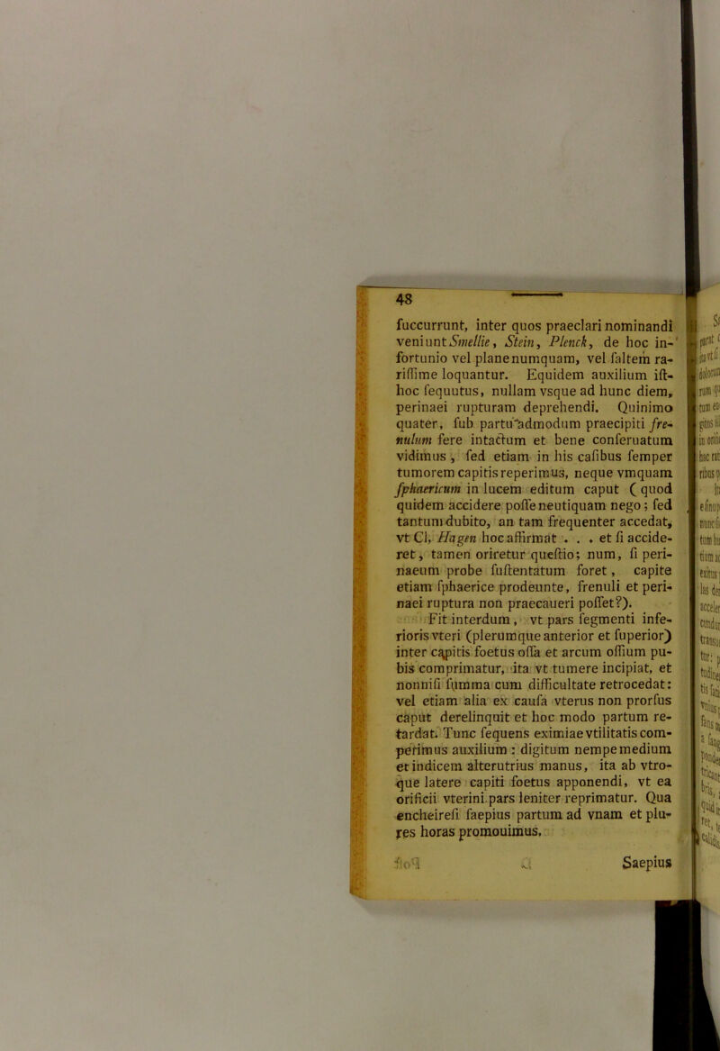 ii fuccurrunt, inter quos praeclari nominandi \emuntSmellie y Stein, Plenck, de hoc in- fortunio vel planenumquam, vel faltem ra- riffime loquantur. Equidem auxilium ift- hoc fequutus, nullam vsque ad hunc diem, perinaei rupturam deprehendi. Quinimo quater, fub partiEadmodum praecipiti fre- nulum fere intactum et bene conferuatum vidimus , fed etiam in his cafibus femper tumorem capitis reperimus, neque vmquam fphaericum in lucem editum caput ( quod quidem accidere poffe neutiquam nego; fed tantum dubito, an tam frequenter accedat, vt Cl, Hagm hoc affirmat . . ♦ et fi accide- ret, tamen oriretur queftio; num, fi peri- naeum probe fuflentatum foret, capite etiam fphaerice prodennte, frenuli et peri- naei ruptura non praecaueri polfet?). Fit interdum, vt pars legmenti infe- rioris vteri (plerumque anterior et fuperior) inter capitis foetus offa et arcum offium pu- bis comprimatur, ita vt tumere incipiat, et nonnifi iumma cum difficultate retrocedat: vel etiam alia ex caufa vterus non prorfus caput derelinquit et hoc modo partum re- tardat. Tunc fequens eximiae vtilitatis com- petimus auxilium : digitum nempe medium et indicem alterutrius manus, ita ab vtro- que latere capiti foetus apponendi, vt ea orificii vterini,pars leniter reprimatur. Qua encheirefi laepius partum ad vnam et plu- jrqs horas promouimus. f v-i Saepius Sa ita'hij rura 1« tum eoi gitosill in orifit hac rati ribus p elinup nunclii tumhu tiurnac exitus ] 'las det acceler tundat transut tur: p lis fati vniusp fansn 2 fang k: 1 Breti te H