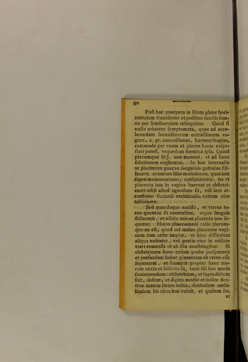 5° Poft hoc puerpera in fitum plane hori- zontalem transfertur et pedibus iuntfisfom- no per femihorulam relinquitur. Quod fi nulla oriuntur fymptomata, quae ad acce- lerandam fecundinarum extraftionem co- gunt, e. gr. conuulfiones, haemorrhagiae, commode per vnam et plures horas exfpe- ftari poteft, vsquedum foemina ipfa, (quod plerumque fit), nos moneat, vt ad hanc folutionem cogitemus. In hoc interuallo vt plurimum paucae fanguinis guttulae ftil- lauere, et omnes illae mutationes, quasiam fupra memorauimus,; confpiciuntur, ita vt placenta iam in vagina haereat et obftetri- canti nihil aliud agendum fit, nifi leni at- .traftione funiculi vmbilicalis, exitum eius tabfoluere. : < Sed quandoque accidit, vtvterus to- tus quantus fit contraftus, vtque fanguis ftillauerit, et nihilo minus placenta non fe- quatur. Huius phaenomeni ratio plerum- que ea eft, quod vel moles placentae vagi- nam tam arfte impiet, vt hinc difficultas aliqua nafcatur, vel portio eius in orificio vteri remanfit et ab illo conflringitur. Si obftetricans hunc cafum probe perfpexerit et perfuafum habet placentam ab vtero efie feparatam , et foemina propter hanc mo- ram anxia et follicita fif> tunc illi hoc modo Succurrendum: obftetricans, vt fupra ditium fuit, fedeat, et digitis medio etindice dex- trae manus linteo tedlis, funiculum umbi- licalem bis circa hos voluit, et quidem ita, vt