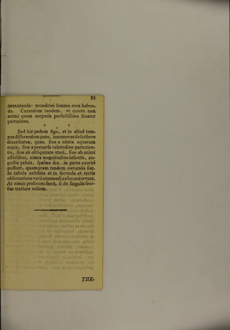 I immutanda: munditiei fumma cura haben- da. Curandum tandem, vt quiete tam animi quam corporis perfeftiflima fruatur parturiens. & Sed hic pedem figo, et in aliud tem- pus differendum puto, innumeras defcribere diuerfitates, quae, fiue a nimia aquarum copia, fiue aperuerfavaletudine parturien- tis, fiue ab obliquitate vteri, fiue ab animi affectibus, nimia magnitudine infantis, an- guftia peluis, fpafmo &c. in partu exoriri poffunt, quamquam tandem naturalis fiat- In tabula exhibita et in fecunda et tertia obferuatione varii eiusmodi cafus occurrunt. At nimis prolixum foret, fi de fingulis feor- fim traftare vellem. 6'jsbflsloivmiin «.!jnaft dsinq motro 3 sfiidinoiUsJimoa 1 fi '\$h. iivYobaoyfihftnor; ^ armrnobds nitatfo f (mcttel at $bnbb ■ f”'-: : ,sbnsisl '• • • ■ • ! imif ■ ® r: r.oaiv &&& • • :v'i!i»;- . olxiai in •ri- <!■»'!ii» esiRofiqq#; ; :i*:r •v« rr/sbbo.un ,ik THE-