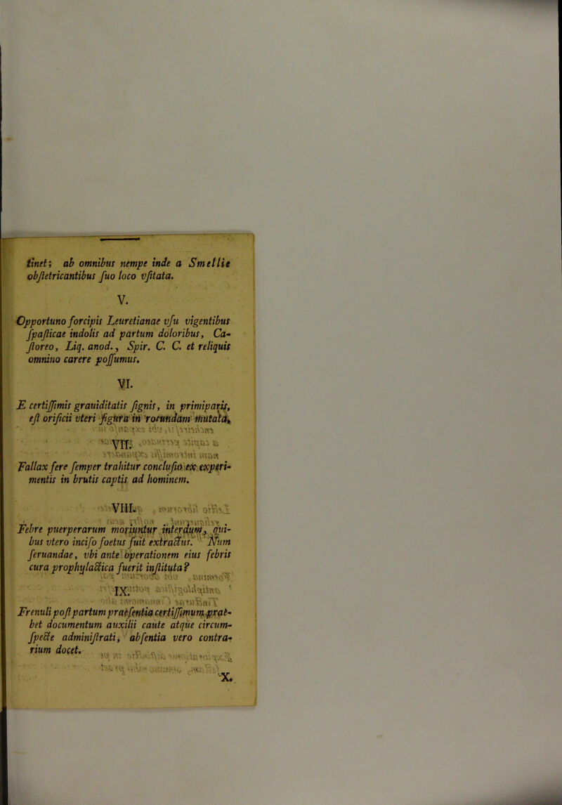 tinet; ab omnibus nempe inde a Smtllie objletricantibus fuo loco vfitata. V. Opportuno forcipis Leuretianae vfu vigentibus fpaflicae indolis ad partum doloribus, Ca- floreo, Liq. anod., Spir. C. C. et reliquis omnino carere poffumus♦ II. E certiffimis graviditatis fignis, in primipatif, ejl orificii vteri figura in rotundam rhutam\ ' • •• . •- Hvr \Wwitaitti Fallax fere femper trahitur conctufio \ex: experi- mentis in brutis captis ad hominem. cAJ? •V; r, ot&il ' ■iteSft ytf\o& .c Sttyrnafeitat . Febre puerperarum moriuntur interdum, qui- bus vtero incifo foetus fuit extraffiut. ' Niim feruandae, vbi ante operationem eius febris cura prophulabtica fuerit inflituta? ■' n*-”'• • «owsfe IX. 1 •••'• • . - - - v\h xmmwdP) wmBmT Frenuli pojl partum praifentia certi [fimum prat- bet documentum auxilii caute atque circum- fpeRe adminiflrati, abfentia vero contra- rium docet, v < X