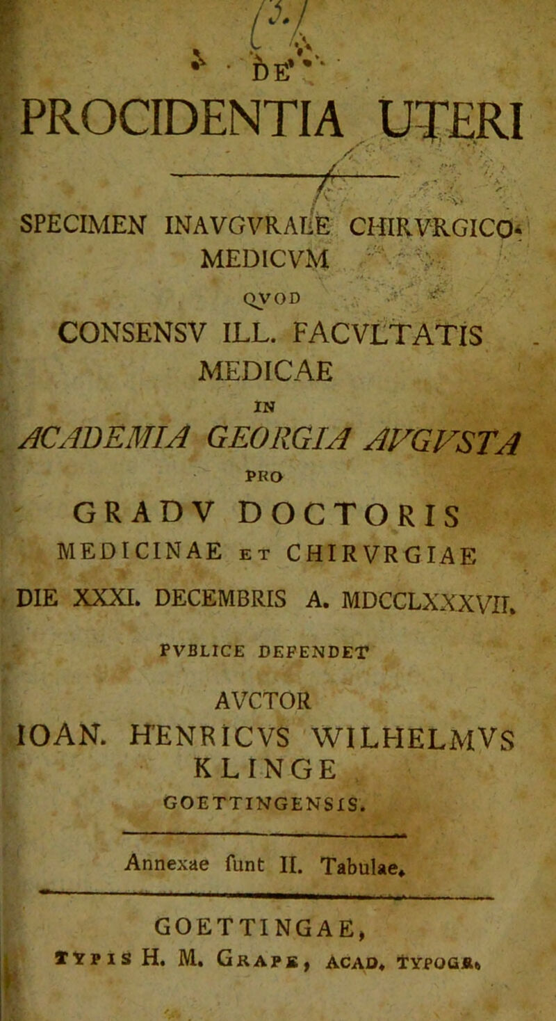 i) e* •** PROCIDENTIA UTERI SPECIMEN INAVGVRAEE CHIRVRGICO- MEDICVM QVOD CONSENSV ILL. FACVLTATIS MEDICAE IN ACADEMIA GEORGIA AVGVSTA PRO GRADV DOCTORIS MEDICINAE et CHIRVRGIAE DIE XXXI. DECEMBRIS A. MDCCLXXXVIK PVBLICE DEFENDET AVCTOR IOAN. HENRICVS WILHELMVS KLINGE GOETTINGENSIS. Annexae funt II. Tabulae» GOETTINGAE, typis H. M. Gkaps, acad. Typogiu