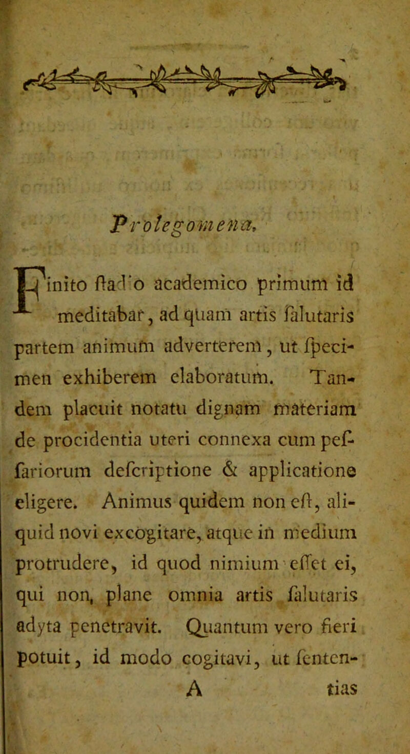 s Protego mena, Tjinito ftad o academico primum id ”*■ meditabar, ad quam artis falutaris partem animum adverterem, ut fpeci- men exhiberem elaboratum. Tan- dem placuit notatu dignam materiam de procidentia uteri connexa cum pe£ fariorum deferiptione & applicatione eligere. Animus quidem noneA, ali- quid novi excogitare, atque in medium protrudere, id quod nimium edet ei, qui non, plane omnia artis falutaris adyta penetravit. Quantum vero fieri potuit, id modo cogitavi, ut fenten- A tias