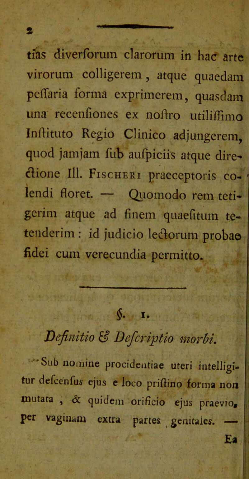 tias di veriorum clarorum in hac arte virorum colligerem , atque quaedam pedaria forma exprimerem, quasdam una recenfiones ex nodro utiliflimo indituto Regio Clinico adjungerem, quod jamjam dib aufpiciis atque dire- (dione IlL Fischeri praeceptoris co- lendi doret. — Quomodo rem teti- gerim atque ad finem quaefitum te- tenderim : id judicio ledorum probae fidei cum verecundia permitto. §. i. Definitio & Deficriptio morbi. -'Sub nomine procidentiae uteri intelligi- tur defeenfus ejus e loco pridino forma non mutata , & quidem orificio ejus praevio, j| per vaginam extra partes genitales. — Ea