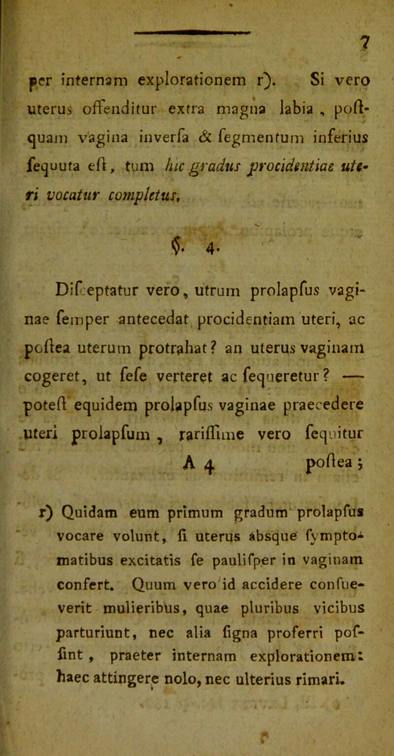 per internam explorationem r). Si vero uterus offenditur extra magna labia , pofl- quam vagina inverfa & fegmentum inferius fequuta e 11, tum hic gradus procidentiae ute- ri vocatur completus, §• 4- Dif eptatur vero, utrum prolapfus vagi- nae femper antecedat procidentiam uteri, ac poltea uterum protrahat? an uterus vaginam cogeret, ut fefe verteret ac fequeretur ? — poteff equidem prolapfus vaginae praecedere Uteri prolapfum , rariffnne vero fequitur A poflea j r) Quidam eum primum gradum prolapfus vocare volunt, li uterus absque fympto-*- matibus excitatis fe paulifper in vaginam confert. Quum vero id accidere confue- verit mulieribus, quae pluribus vicibus parturiunt, nec alia ligna proferri pof- lint , praeter internam explorationem: haec attingere nolo, nec ulterius rimari.