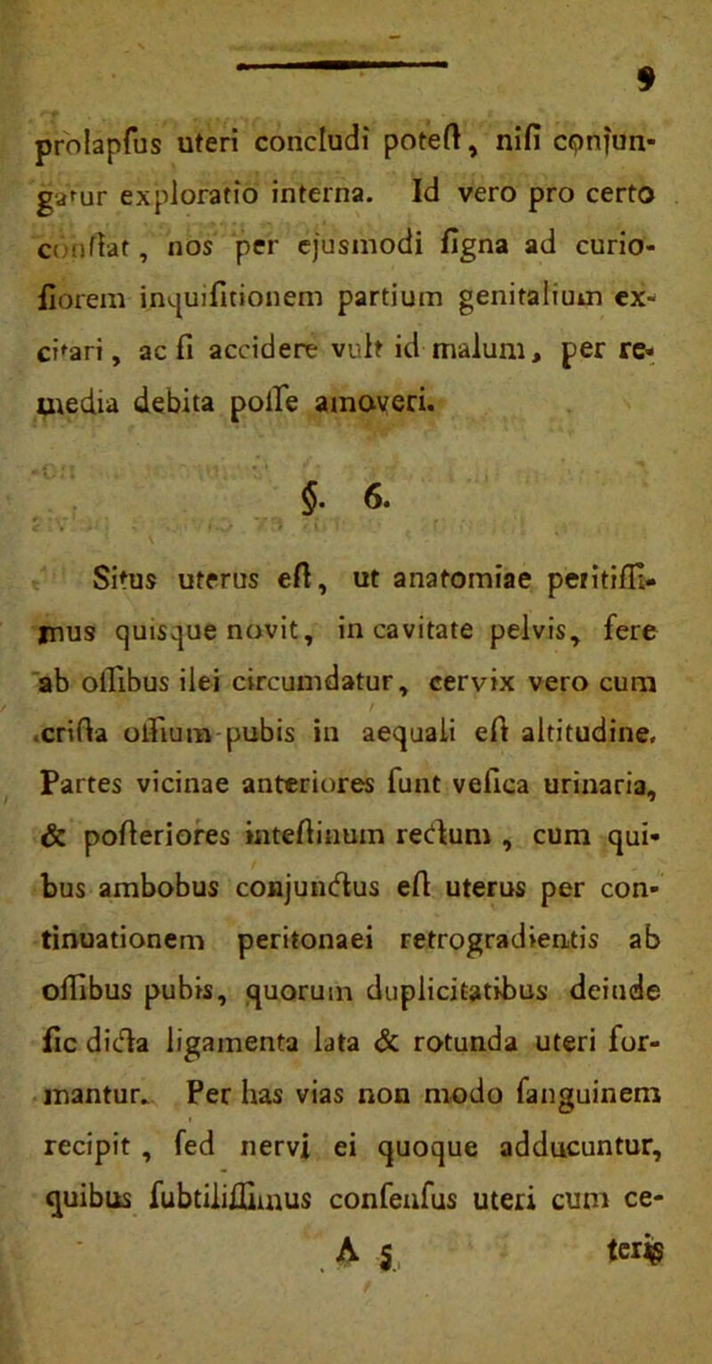 prolapfus uteri concludi poteft, nifi conjun- gatur exploratio interna. Id vero pro certo conflat, nos per ejusmodi figna ad curio- fiorem inquifltionem partium genitalium ex« cbari, ac fi accidere vult id malum, per re» uiedia debita polle amoveri. $- 6. Situs uterus eft, ut anatomiae petitifli- jnus quisque novit, in cavitate pelvis, fere ab oifibus ilei circumdatur, cervix vero cum .crirta olfium pubis in aequali eft altitudine. Partes vicinae anteriores funt vefica urinaria, & pofleriores mteftinuin recdum , cum qui- bus ambobus conjundlus eft uterus per con- tinuationem peritonaei retrogradientis ab ollibus pubis, quorum duplicitatibus dciude fic dicla ligamenta lata & rotunda uteri for- mantur. Per has vias non modo fanguinem recipit , fed nervi ei quoque adducuntur, quibus fubtiliUimus confenfus uteri cum ce- A 5 terig