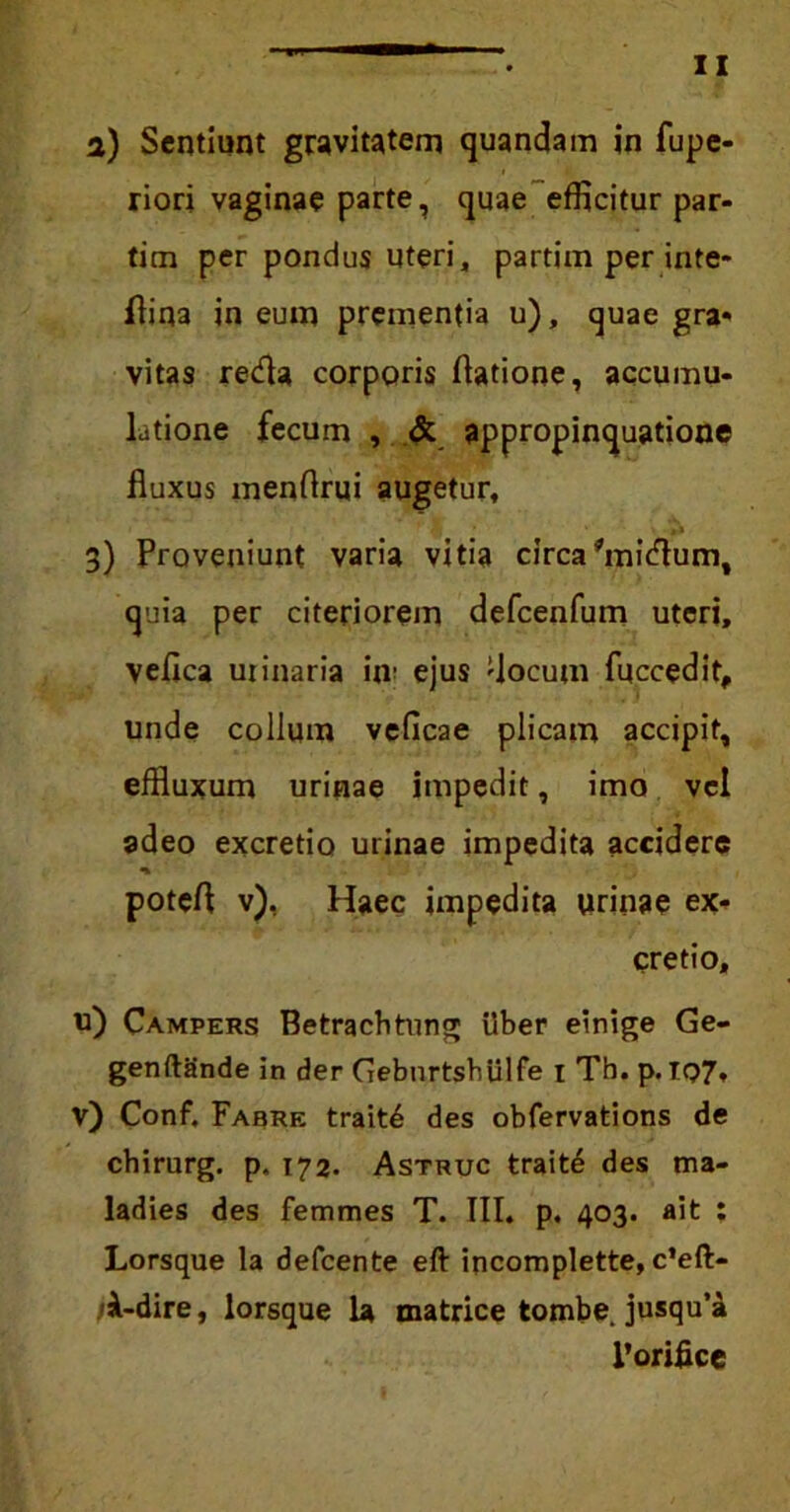 a) Sentiunt gravitatem quandam in fupe- riori vaginae parte, quae efficitur par- tim per pondus Uteri, partim per inte- flina in eum prementia u), quae gra- vitas reda corporis (latione, accumu- latione fecum , & appropinquatione fluxus menflrui augetur, з) Proveniunt varia vitia circa'midum, quia per citeriorem defcenfum uteri, vefica uiinaria in- ejus 'locum fuccedit, unde collum veflcae plicam accipit, effluxum urinae impedit, imo vel adeo excretio urinae impedita accidere potefl v), Haec impedita urinae ex- cretio, и) Campers Betrachtung ilber einige Ge- genftande in der GebnrtshUlfe 1 Th. p.IQ7* v) Conf. Fabre trait£ des obfervations de chirurg. p. 172. Astruc trait£ des ma- ladies des femmes T. III, p. 403. ait ; Lorsque la defcente eft incomplette, c’eft- (A-dire, lorsque la matrice tombe. jusqu’a 1’oriflce