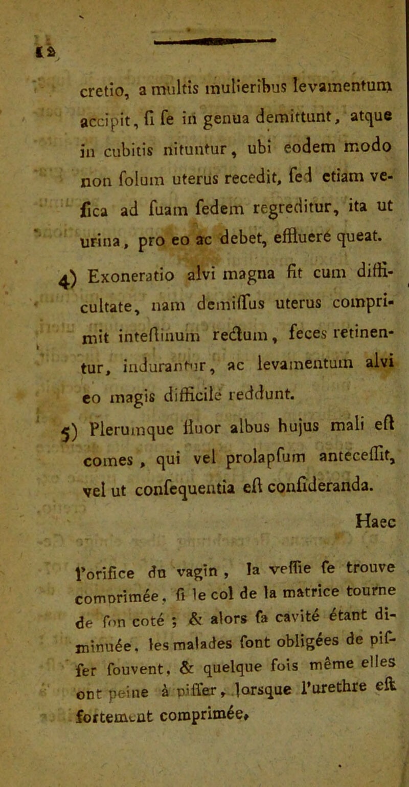 cretio, a multis mulieribus levamentum accipit, fi fe iri genua demittunt, atque in cubitis nituntur, ubi eodem modo non folum uterus recedit, fed etiam ve- jfica ad fuam fedem regreditur, ita ut urina, pro eo ac debet, efiluere queat. 4) Exoneratio alvi magna fit cum diffi- cultate, nam demifius uterus compri- mit intefiirium redum, feces retinen- tur, indurantur, ac levamentum alvi eo magis difficile reddunt. Plerumque linor albus hujus mali eft comes , qui vel prolapfum antecedit, vel ut confcquentia eft confideranda. Haec Pori fice dn vagtn , !a veffie fe trouve comDrimee, fi le coi de la matrice tourne de fon cote ; & alors fa cavite etant di- minute, lesmalades font oblig£es de pif- fer fouvent, & quelque fois merae elles ont peine a piffer, .larsque 1’urethre elt fortemcut comprim6e»