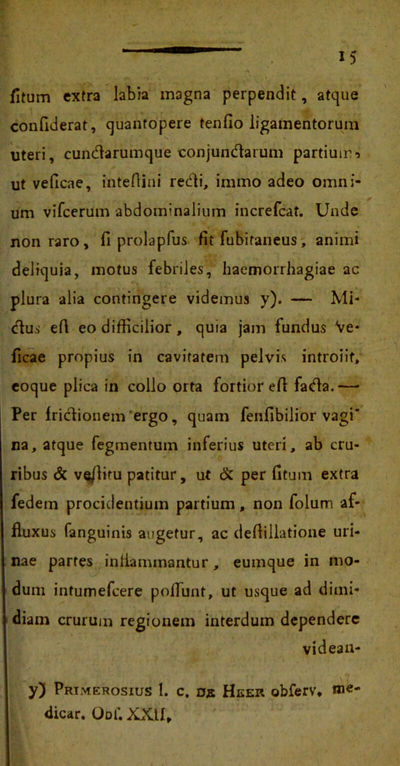 fitum extra labia magna perpendit, atque confiderat, quantopere tenfio ligamentorum uteri, cundarumque conjundarum partiuir-> ut veficae, intefiini redi, iramo adeo omni- um vifcerum abdominalium increfcat. Unde non raro, fi prolapfus fit fubitaneus, animi deliquia, motus febriles, haemorrhagiae ac plura alia contingere videmus y). — Mi- dus efi eo difficilior, quia jam fundus Ve- ficae propius in cavitatem pelvis introiit, eoque plica in collo orta fortior efi fada.— Per Iridionem 'ergo, quam fenfibilior vagi* na, atque fegmentum inferius uteri, ab cru- ribus & ve/liru patitur, ut & per fitum extra fedem procidentium partium, non folum af- fluxus fanguinis augetur, ac defiillatione uri- nae partes inflammantur , eumque in mo- dum intumefcere poflunt, ut usque ad dimi- diam crurum regionem interdum dependere videau- y) Primerosius 1. c. de Heer obferv, me- dicar. Odi’. XXII,