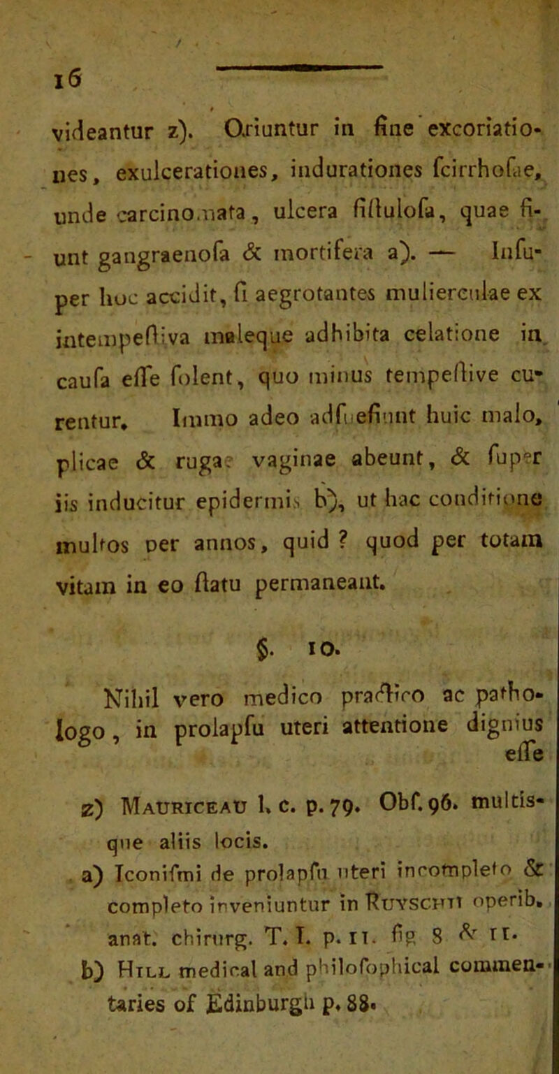 * videantur z). Oxiuntur in fine excoriatio- nes, exulcerationes, indurationes fcirrhofae, unde carcino.nata , ulcera fifiulofa, quae fi- unt gangraenofa & mortifera a). — Infu* per hoc accidit, fi aegrotantes mulierculae ex intempeOiva maleque adhibita celatione in caufa efie folent, quo minus tempeftive cu- rentur, Immo adeo adfuefiunt huic malo, plicae & ruga, vaginae abeunt, & fuper iis inducitur epidermis h), ut hac conditione multos uer annos, quid ? quod per totam vitam in eo fiatu permaneant. $. io. Nihil vero medico pradfiro ac patho- Iogo, in prolapfu uteri attentione dignius efie z) Mauriceau 1. c. p. 79. Obf. 96. multis- que aliis locis. a) Iconifmi rle prolapfu uteri incompleto & completo inveniuntur in Ruyscfti operib. anat. chirurg. T. I. p. it. fig 8 H* b) Hill medical and philofpphical conunen- taries of Edinburgh p, 88.