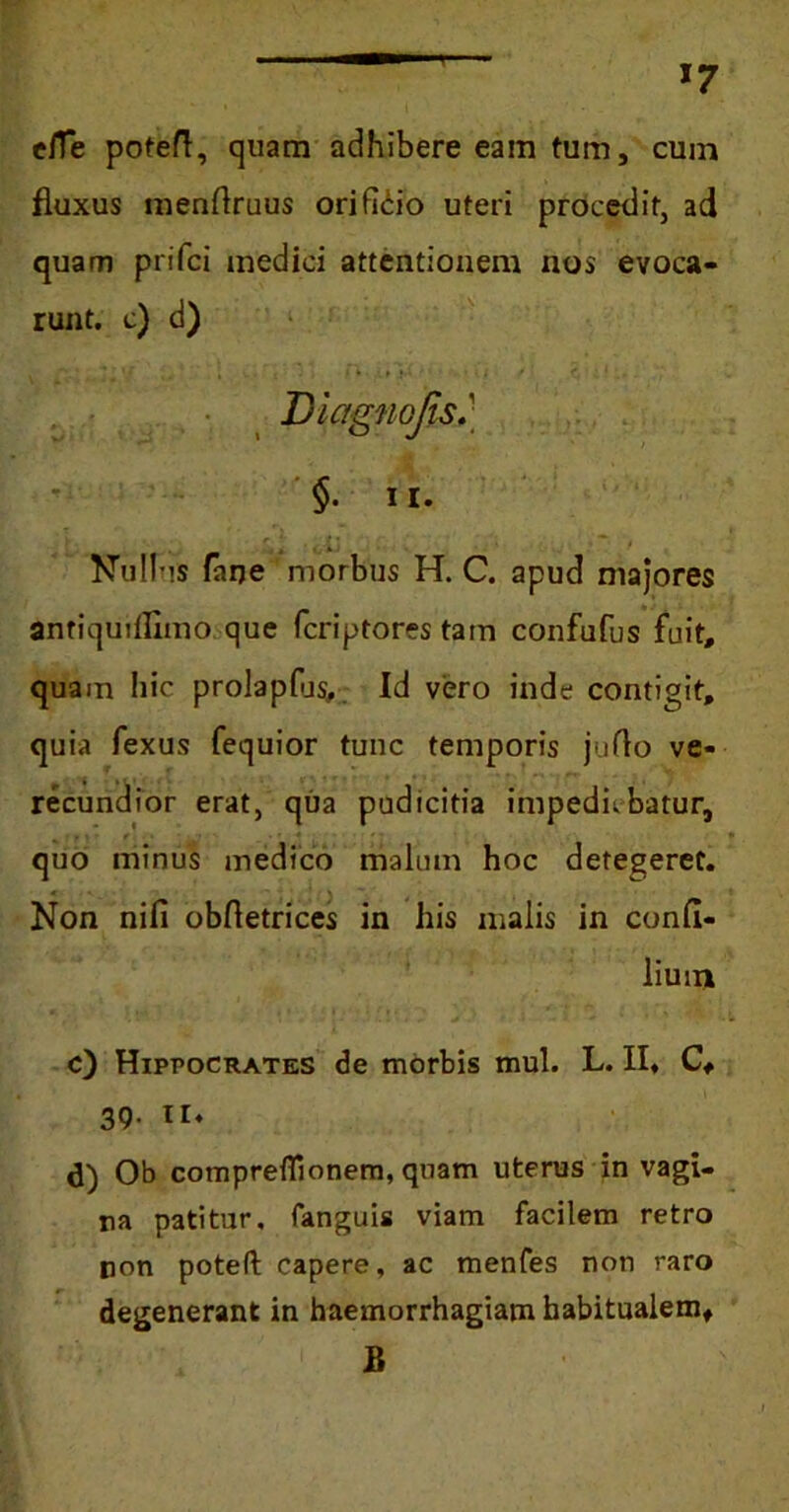 e/Te poteft, quam adhibere eam tum, cum fluxus menflruus orificio uteri procedit, ad quam prifci medici attentionem nos evoca- runt. c) d) Diagnojis §. ii. Nullus faije morbus H. C. apud majores antiqudflmo que fcriptores tam confufus fuit, quam hic prolapfus, Id vero inde contigit, quia fexus fequior tunc temporis juflo ve- recundior erat, qua pudicitia impediebatur, quo minus medico malum hoc detegeret. Non nifi obfletrices in his malis in confi- lium c) Hippocrates de morbis mul. L. II, C, 39. 11. d) Ob comprefiionem, quam uterus in vagi- na patitur, fanguis viam facilem retro non potefl: capere, ac menfes non raro degenerant in haemorrhagiam habitualem, B