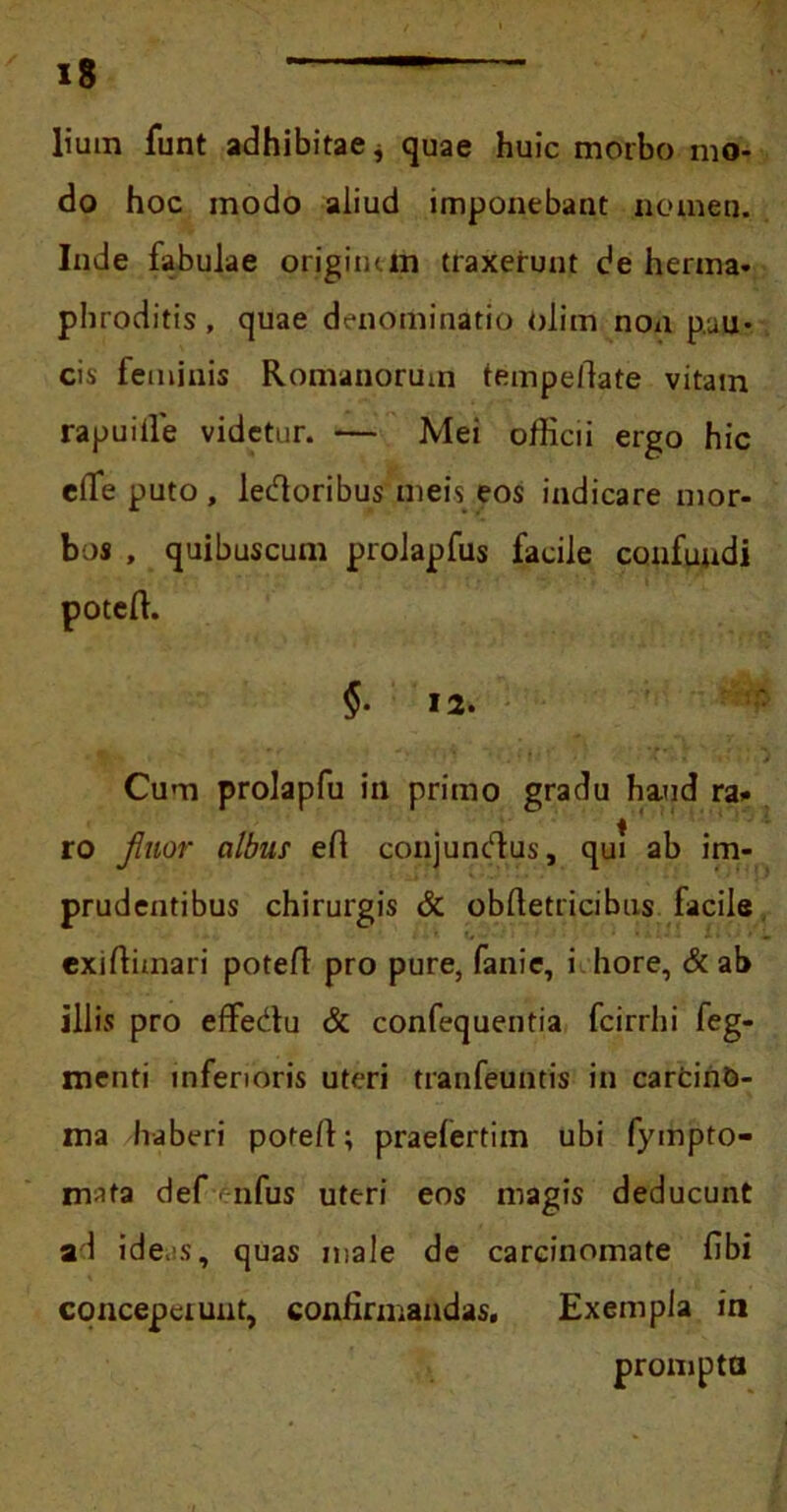 lium funt adhibitae ^ quae huic morbo mo- do hoc modo aliud imponebant nomen. Inde fabulae origini in traxerunt de herma- phroditis, quae denominatio olim noa p.uu- cis feminis Romanorum tempefdate vitam rapuiile videtur. — Mei officii ergo hic eflfe puto , ledoribus meis eos indicare mor- bos , quibuscum prolapfus facile confuudi poteffi §. 12. Cum prolapfu in primo gradu haud ra- ro fluor albus eft conjundlus, qui ab im- prudentibus chirurgis & obftetricibus facile exiffimari potefl pro pure, fanie, i hore, & ab illis pro effedu & confequentia fcirrhi feg- menti inferioris uteri tranfeuntis in carfcinO- ma Ivaberi potefi; praefertim ubi fympto- mata def enfus uteri eos magis deducunt ad ide.s, quas male de carcinomate fibi conceperunt, confirmandas. Exempla in prompta