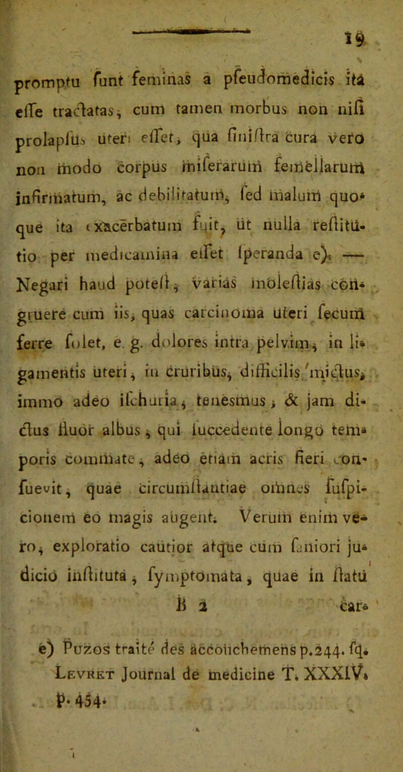 promptu funt feminas a pfeudomedicis iti elTe traclatas* cum tamen morbus non nili prolapiUs uteri effet, qua fini/lra cura vero nou inodo corpus miferaruiri femellarum infirmatum, ac debilitatum* (ed malum quo* que ita exacerbatum fuit, iit nulla refiitii- tio per medicamina edet lperanda e)< — Negari haud potell* varias moleflias ccri* gruere cum iis, quas carcinoma uteri fecuiri ferre fidet, e g. dolores intra pelvim* in li* gamentis uteri, in cruribus* difficilis/mi$u$* immo adeo ilchuria * tenesmus > & jam di- dius lluor albus, qui iuccedente longo tem» poris commate, adeo etiam acris fieri con* fuevit, quae circumllautiae oiimes fufpi- cionem eo magis augent. Verum enim ve- ro* exploratio cautior atque cum faiiiori ju* dicio inffituta, fymptomata, quae in llatu 11 2 icar* e) Puzos traite des dccoiicbernens p.244- fq» Levkkt Journal de medicine T* XXXIV» t** 454* t