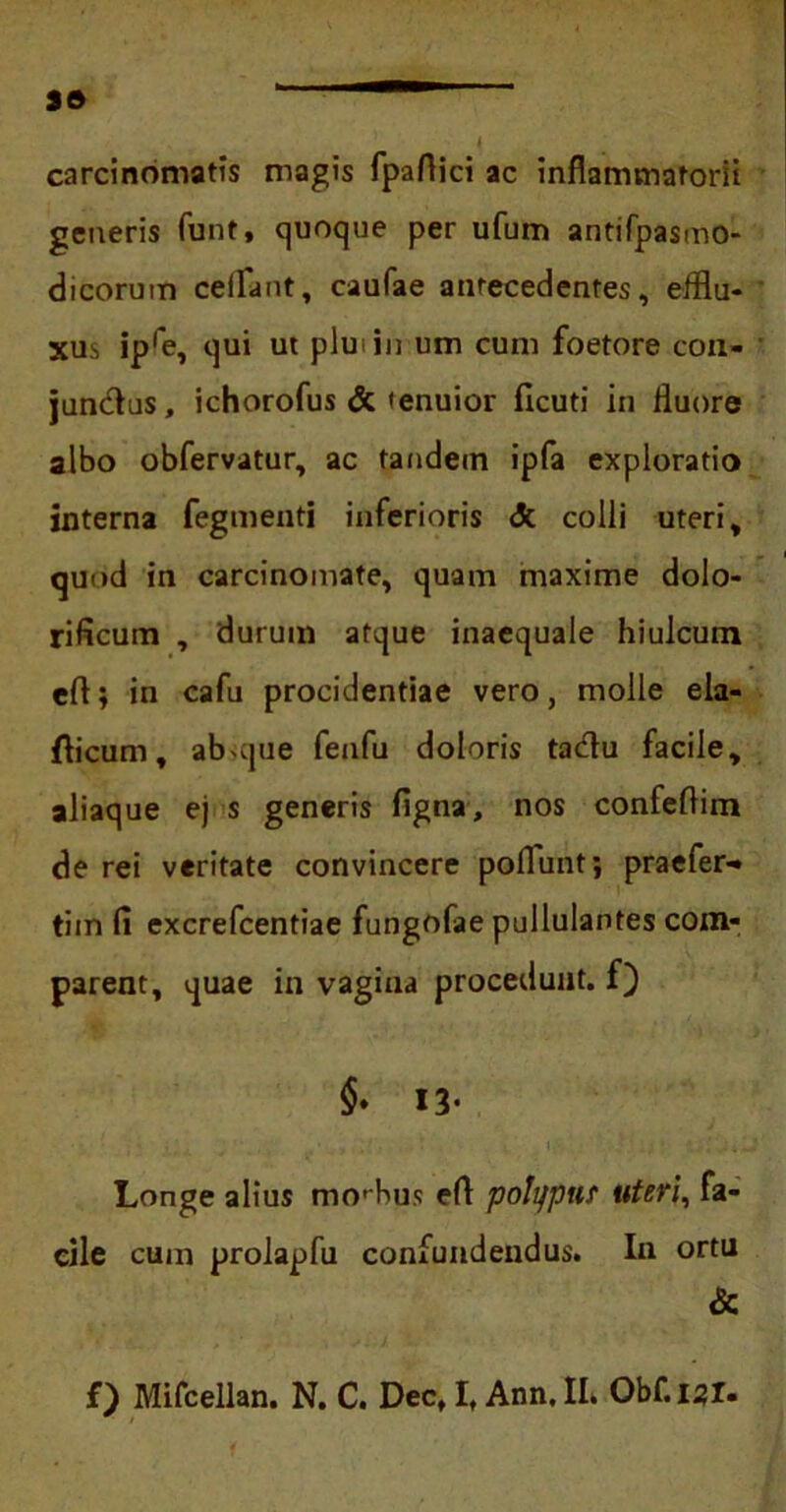carcinomatis magis fpaflici ac inflammatorii generis funt, quoque per ufum antifpasmo- dicorum ceffant, caufae antecedentes, efflu- xus ipre, qui ut plu in um cum foetore con- junctus, ichorofus & tenuior ficuti in fluore albo obfervatur, ac tandem ipfa exploratio interna fegmenti inferioris <Jc colli uteri, quod in carcinomate, quam maxime dolo- rificum , durum atque inaequale hiulcum eft; in cafu procidentiae vero, molle ela- fticum, absque fenfu doloris tadu facile, aliaque ej s generis figna, nos confeflim de rei veritate convincere poliunt; praefer-» tiin fi excrefcentiae fungofae pullulantes com- parent, quae in vagina procedunt, f) §♦ 13- Longe alius morbus efl: polifput uteri, fa- cile cum prolapfu confundendus. In ortu &