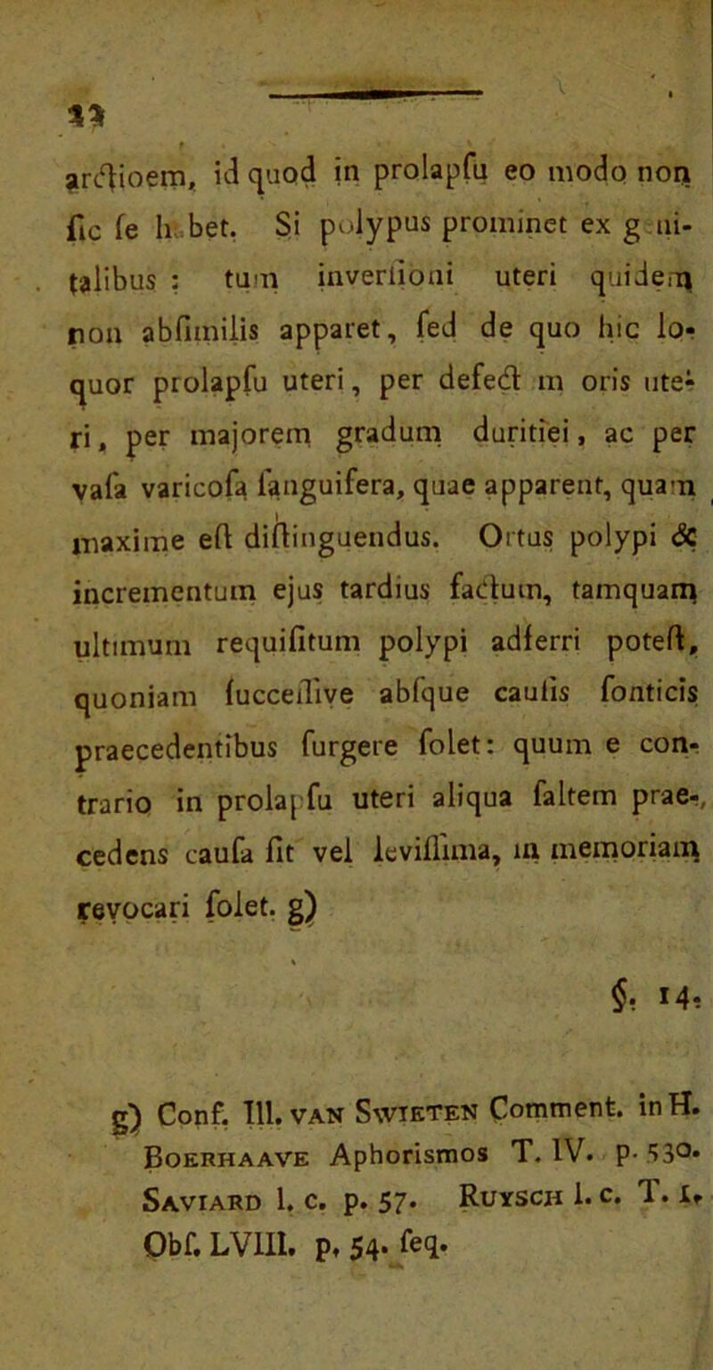 ardfioem, id quod in prolapfu eo modo nori fic fe h bet. Si polypus prominet ex g ui- talibus : tum inverlioni uteri quidem non abfimilis apparet, fed de quo hic lo- quor prolapfu uteri, per defedt m oris ute* ri, per majorem gradum duritiei, ac per vala varicofa fanguifera, quae apparent, quam maxime eft diftingueudus. Ortus polypi dc incrementum ejus tardius fadum, tamquam ultimum requifitum polypi adlerri poteft, quoniam (ucceiTive abfque caulis fornicis; praecedentibus furgete folet: quum e con- trario in prolapfu uteri aliqua faltem prae-, cedens caufa fit vel levilfima, m memoriam revocari folet. g) §• M? g) Conf. 111. VAN Swieten Comment. inH. Boerhaave Aphorismos T. IV. p- ‘>3°- Saviard 1. c. p. 57- Ruysch l.c. T. i, Obf. LV1I1. p. 54* feq.