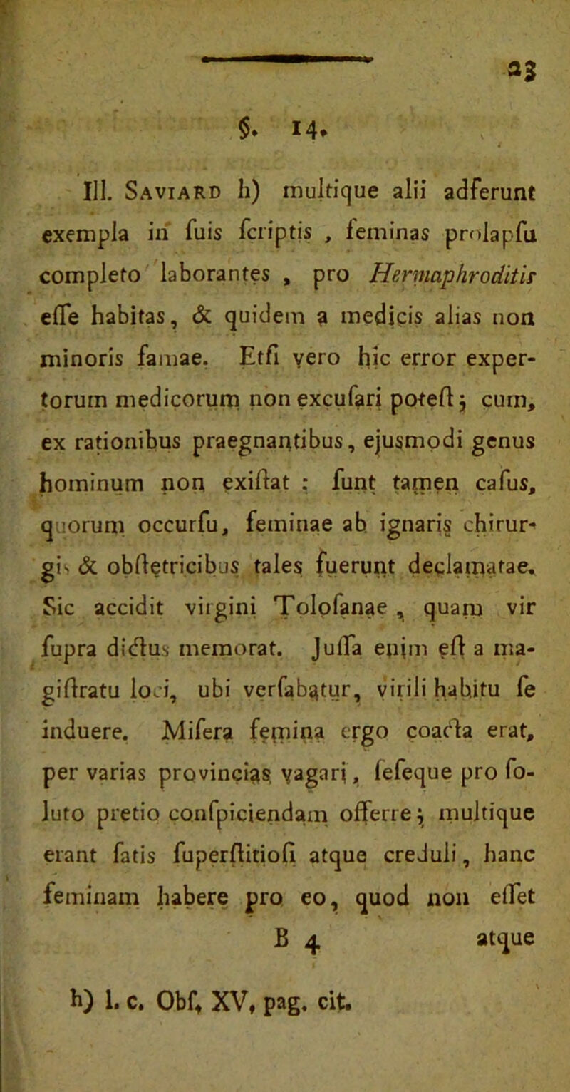 111. Saviard h) mukique alii adferunt exempla iri fuis fcriptis , feminas prolapfu completo laborantes , pro Hermaphroditis effe habitas, & quidem a medicis alias non minoris famae. Etfi yero hic error exper- torum medicorum nonexcufari potefl; cum, ex rationibus praegnantibus, ejusmodi genus hominum non exiflat : funt tamen cafus, q orum occurfu, feminae ab ignaris chirur- gi' & obftetricibus tales fuerunt declamatae. Sic accidit virgini Tolofanae , quam vir fupra dirtus memorat. Juffa enim efl a ma- giftratu loci, ubi verfabqtur, virili habitu fe induere. Mifera fetpina ergo coarta erat, per varias provincias vagari, lefeque pro fo- luto pretio confpiciendam offerre; multique erant fatis fuperflitiofi atque creduli, hanc feminam habere pro eo, quod non effet B 4 atque h) 1. c. Obf, XV, pag. cit.