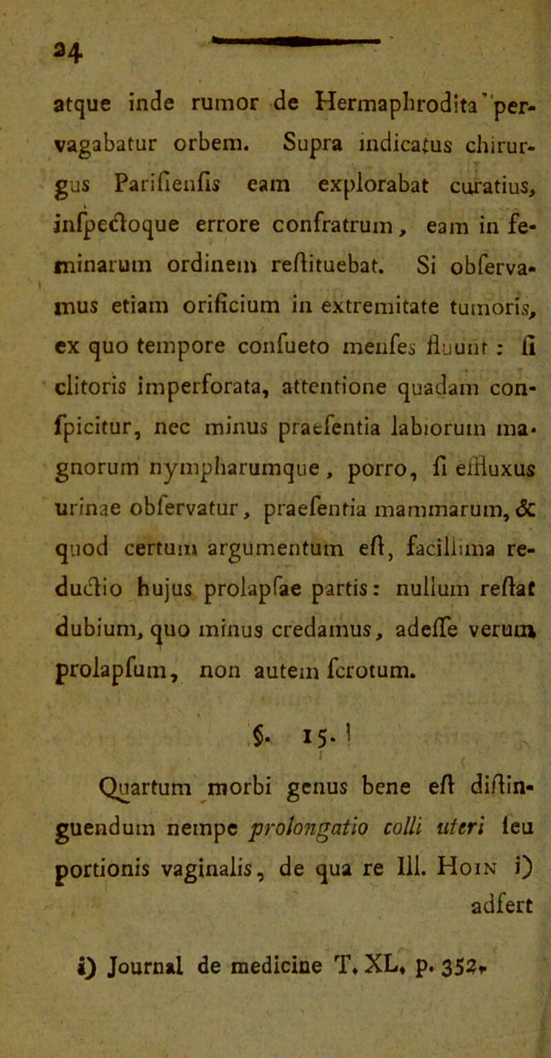 H atque inde rumor de Hermaphrodita'per- vagabatur orbem. Supra indicatus chirur- gus Parifienfis eam explorabat curatius, infpedoque errore confratrum, eam in fe- minarum ordinem reflituebat. Si obferva* mus etiam orificium in extremitate tumoris, ex quo tempore confueto menfes fluunt: li clitoris imperforata, attentione quadam con- fpicitur, nec minus pratfentia labiorum ma- gnorum nympharumque, porro, fi eifluxus urinae obiervatur, praefentia mammarum, & quod certum argumentum efl, faciliima re- duolio hujus prolapfae partis: nullum reflat dubium, quo minus credamus, adefle verum prolapfum, non autem fcrotum. $. 15.! 1 . Quartum morbi genus bene efl diflin- guendum nempe prolongatio colli uteri leu portionis vaginalis, de qua re 111. Hoin i) adfert i) Journal de medicine T, XL, p. 352,.