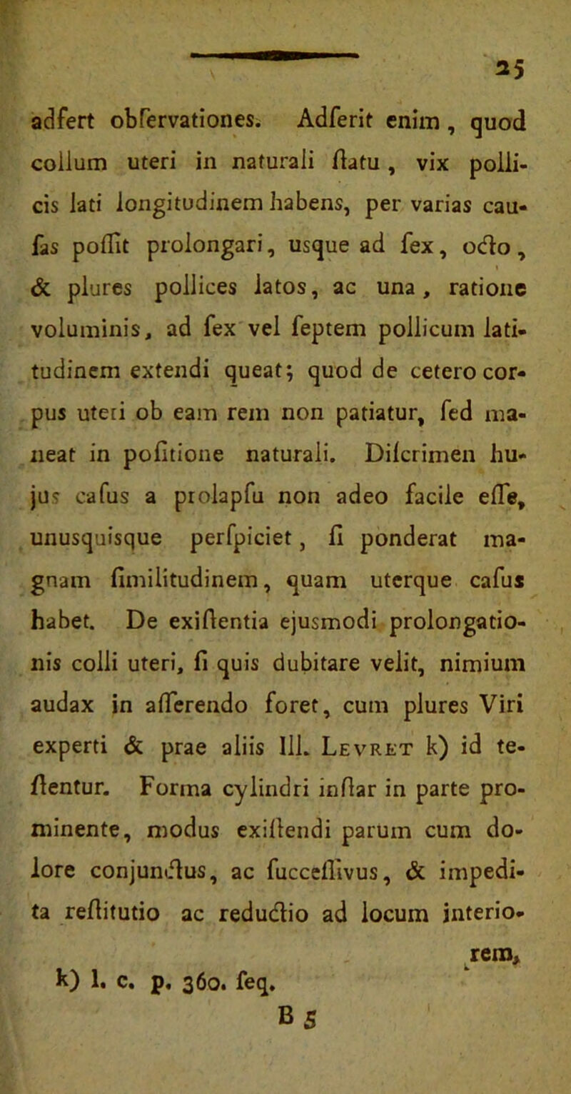 adfert obTervationes. Adferit enim , quod collum uteri in naturali flatu, vix polli- cis lati longitudinem habens, pervarias cau- fas poflit prolongari, usque ad fex, odo, & plures pollices latos, ac una, ratione voluminis, ad fex vel feptem pollicum lati- tudinem extendi queat; quod de cetero cor- pus uteri ob eam rem non patiatur, fed ma- neat in politione naturali. Dilcrimen hu- jus cafus a prolapfu non adeo facile elfe, unusquisque perfpiciet, 11 ponderat ma- gnam fimilitudinem, quam uterque cafus habet. De exiftentia ejusmodi prolongatio- nis colli uteri, fi quis dubitare velit, nimium audax in alferendo foret, cum plures Viri experti & prae aliis Ili. Levret k) id te- dentur. Forma cylindri inftar in parte pro- minente, modus exillendi parum cum do- lore conjundus, ac fuccelllvus, & impedi- ta reflitutio ac redudio ad locum interio- rem, k) 1. c. p. 360. feq. B 5