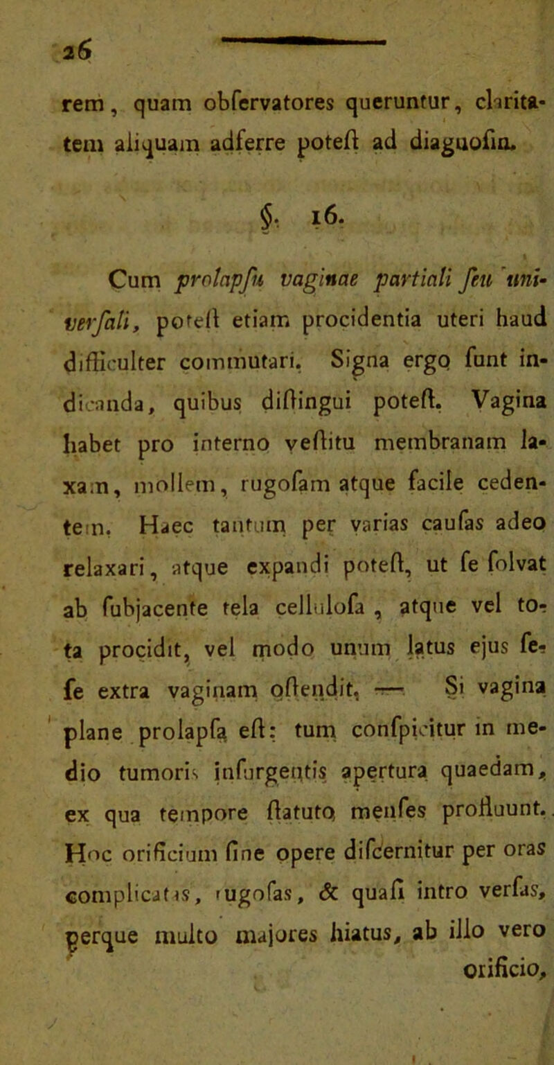 rem, quam obfervatores queruntur, dirita- tem aliquam adferre poteff ad diaguofin. §, 16. Cum jvrntapfu vaginae partiali feu uni- verfali, potdl etiam procidentia uteri haud difficulter commutari, Signa ergo funt in- dicanda, quibus diffingui poteff. Vagina habet pro interno veffitu membranam la- xam, mollem, rugofam atque facile ceden- tem, Haec tantum per varias caufas adeo relaxari, atque expandi poteff, ut fe folvat ab fubjacente tela cellulofa , atque vel to? ta procidit, vel modo unum latus ejus fe? fe extra vaginam offendit, -— Si vagina plane prolapfa eff: tum confpieitur in me- dio tumorb infurgeqtis apertura quaedam, ex qua tempore ffatuto menfes proffuunt. Hoc orificium fine opere difcernitur per oras complicatas, 'Ugofas, & quafl intro verfas, perque multo majores hiatus, ab illo vero orificio.