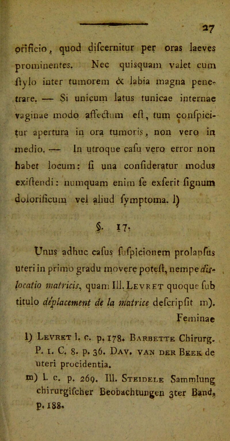 orificio, quod difcernitur per oras laeves prominentes. Nec quisquam valet cum fiylo inter tumorem & labia magna pene- trare. — Si unicum latus tunicae internae vaginae modo affectum efl, tum confpici- tur apertura in ora tumoris, non vero in medio. — ln utroque cafu vero error non habet locum: fi una confideratur modus exiftendi: numquam enim fe exferit fignum dulorificum vel aliud fymptoma. 1) §• 17 Unus adhuc cafus fufpicionem prolaufus uteri in primo gradu movere potefi, nempe dis- , locatio matricis, quam III.Levret quoque fub titulo deplacemnt de Ia matrice defcripfit m). Feminae 0 Levret 1. c. p, 173* Barbette Chirurg. P. i. C, 8. p. 36. Dav. van der Beek de uteri procidentia. tn) 1. c. p. 269. III. Steidele Sammlung chirurgifcher Beobachtungen 3ter Band* P« 188«