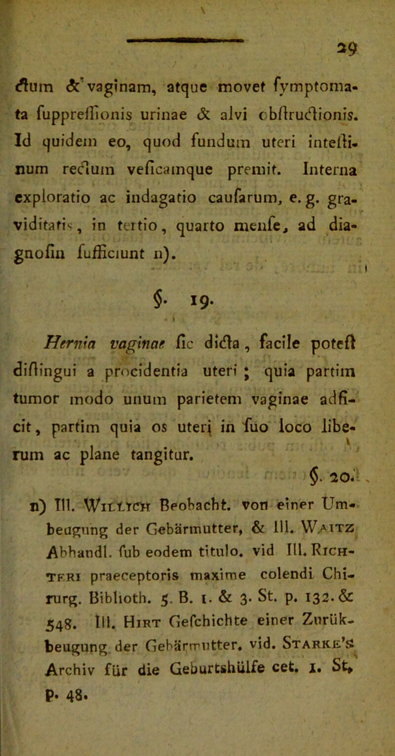 *9 dum SC vaginam, atque movet fymptoma- ta fuppreflionis urinae & alvi c bftrucflionis. Id quidem eo, quod fundum uteri intelli- num recluin veficainque premit. Interna exploratio ac indagatio caufarum, e. g. gra- viditati'-, in tertio, quarto menfe, ad dia- gnofin fufllciunt n). §. 19. * i Hernia vaginae fic dida , facile potefl diflingui a procidentia uteri ; quia partiin tumor modo unum parietem vaginae adfi- cit, partiin quia os uteri in fuo loco libe- rum ac plane tangitur. §. 20. n) 111. WitlTCTH Beobacht. von einer Um- beagung der Gebarmutter, & 111. Waitz Abhandl. fub eodem titulo, vid III. Rich- Tfri praeceptoris maxime colendi Chi— rurg. Biblioth. 5. B. I. & 3. St. p. 132. & 548. IU. Hirt Gefchichte einer Zuriik- beugnng der Gebarmutter, vid. Stark.j£’s Archiv fiir die Geburtshiilfe cet. 1. St» P* 48»