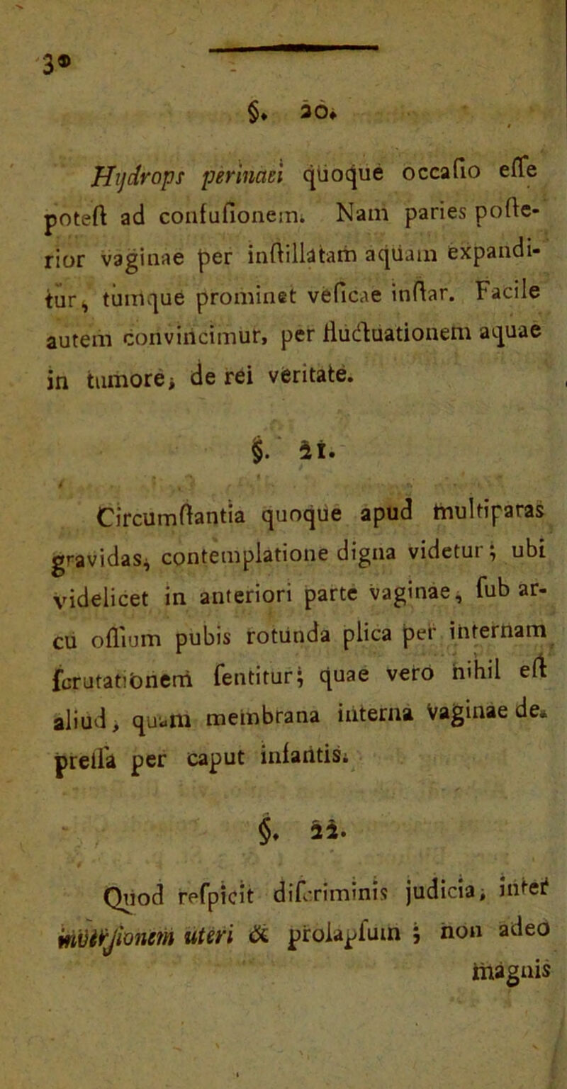 3® §. 30» Hydrops perinaei quoque occafio effe poteft ad confufioneun Nam paries pode- rior vaginae per indillatairi aquam expandi- tur s turrique prominet veflcae indar. Facile autem convincimur, per fliidluationem aquae in tumore> de rei veritate. §. ii. t , Circumdantia quoque apud multiparas gravidas* contemplatione digna videtur; ubi videlicet in anteriori parte vaginae, fub ar- cu odium pubis rotunda plica per internam fcrutatibnerri fentitur; quae vero nihil eft aliud, quam meinbrana interna Vaginae de* pretia per caput iniantis; Quod refpicit difcriminis judicia, iritei? mvtrjionem uteri & proiapium ; non adeo magnis