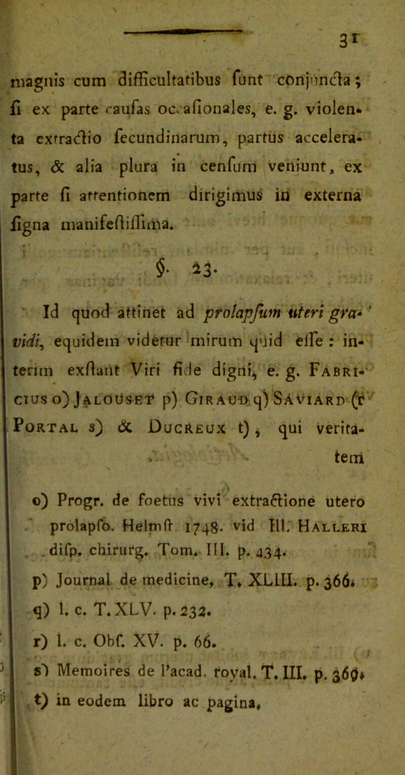 magnis cum difficultatibus funt conjuncta; fi ex parte raufas oc. afionales, e. g. violen- ta cxfradtio fecundinarum, partus accelera- tus, & alia plura in cenfum veniunt, ex parte fi arrentionem dirigimus iri externa figna manifefiiffima. §• ^3- Id quod attinet ad prolapfum uteri gra-' vidi, equidem videtur mirum quid effie : in- terim exfiant Viri fide digni* e. g. Fabri- cius o)Jalouset p) Giraud q) SAviard (t Portal s) & Ducreux t), qui verita- tem o) Progr. de foetus vivi extraftione utero prolapfo. Helrnft 1748- vid III. Halleri .difp. chirurg. Tom. 111. p. 434. p) Journal de medicine, T, XL11I. p. 366* q) l. c. T.XLV. p. 232. r) 1. c. Obf. XV. p. 66. sd Memoires de 1’acad. roval. T. III. p. 369» t) in eodem libro ac pagina.