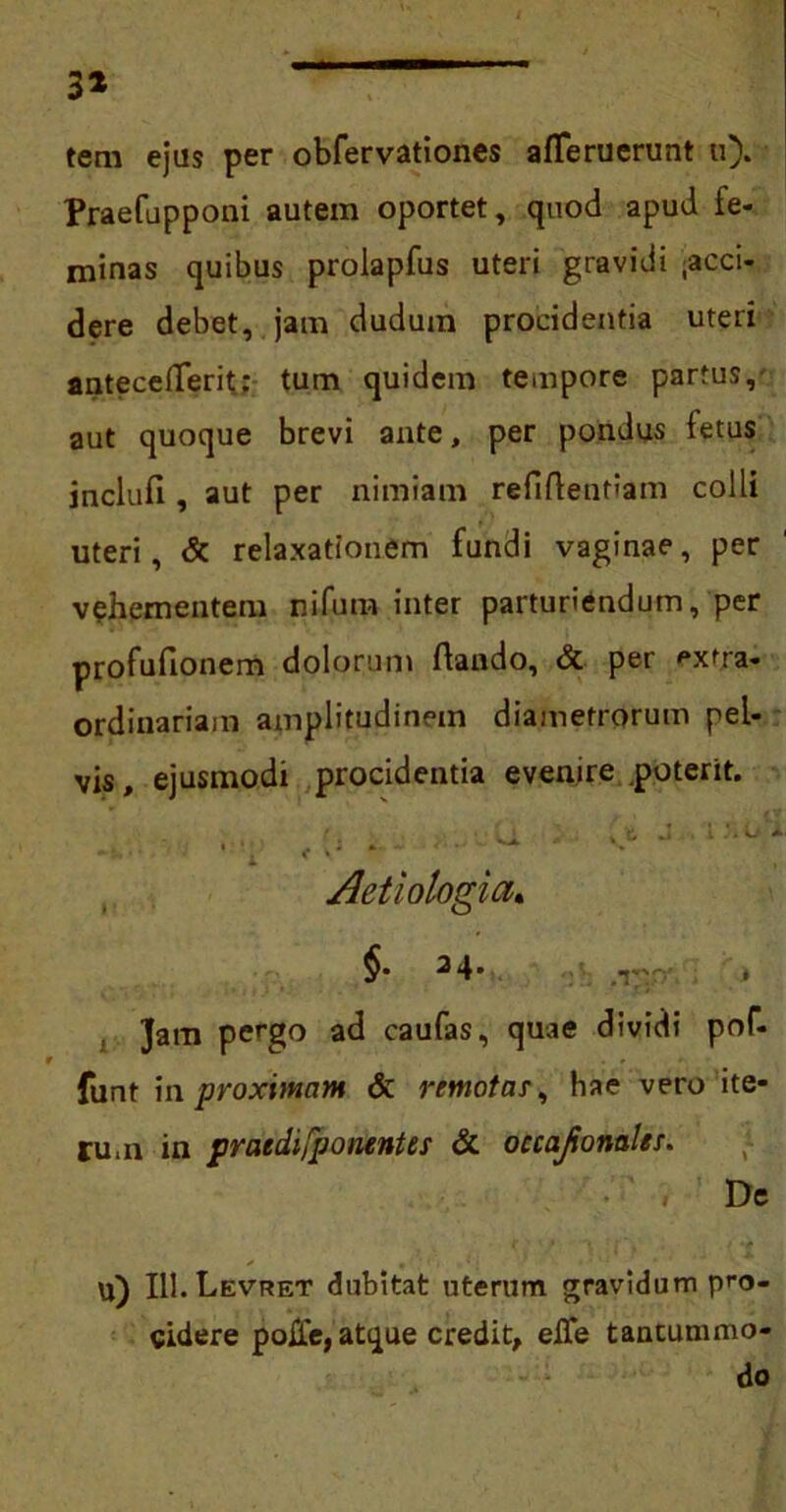 3* tem ejus per obfervationes afTeruerunt u). Praefapponi autem oportet, quod apud fe- minas quibus prolapfus uteri gravidi .acci- dere debet, jam dudum procidentia uteri antecellerit: tum quidem tempore partus, aut quoque brevi ante, per pondus fetus inclufi , aut per nimiam refiflentiam colli uteri, & relaxationem fundi vaginae, per vehementem nifum inter parturiendum, per profufionem dolorum ftando, & per extra- ordinariam amplitudinem diametrorum pel- vis, ejusmodi procidentia evenire .poterit. Aetiologia, $• 2 4» 1 Jam pergo ad caufas, quae dividi pof- funt in proximam & rtmotar, hae vero ite- rum in pratdifponentes & occajionales. De f • • : , • ■ * u) III.Levret dubitat uterum gravidum pro- cidere polle, atque credit, elTe tantummo- do