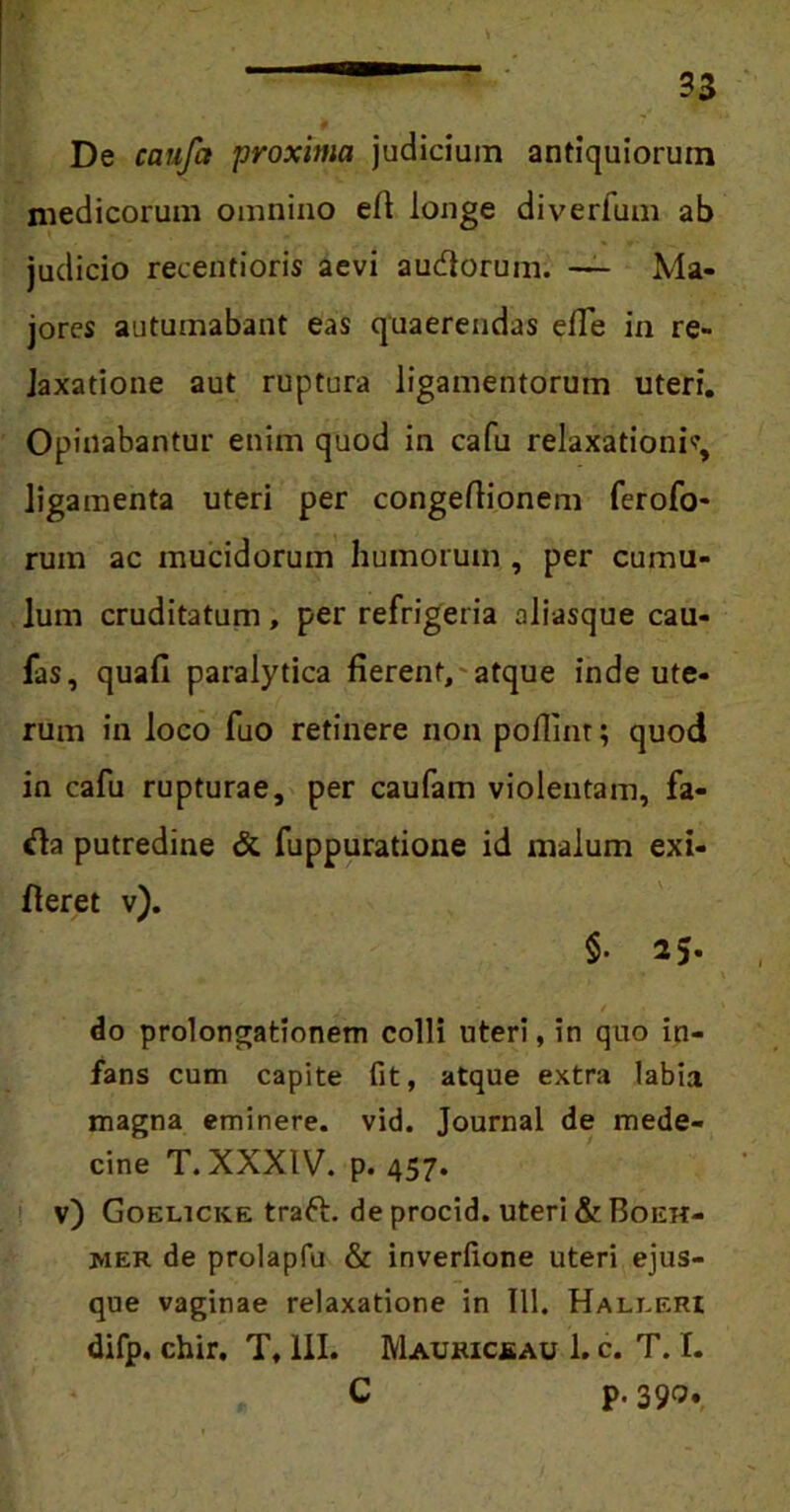 psjF-. De caufa proxima judicium antiquiorum medicorum omnino elt longe diverfum ab judicio reeentioris aevi audlorum. — Ma- jores autumabant eas quaerendas efie in re- laxatione aut ruptura ligamentorum uteri. Opinabantur enim quod in cafu relaxationi*, ligamenta uteri per congeftionem ferofo- rum ac mucidorum humorum , per cumu- lum cruditatum, per refrigeria aliasque cau- fas, quafi paralytica fierent, atque inde ute- rum in loco fuo retinere non poflint; quod in cafu rupturae, per caufam violentam, fa- «fia putredine & fuppuratione id malum exi- fleret v). $■ 25. do prolongationem colli uteri, in quo in- fans cum capite fit, atque extra labia magna eminere, vid. Journal de mede- cine T. XXXIV. p. 457. v) Goelicice traft. de procid. uteri & Boeh- mer de prolapfu & inverfione uteri ejus- que vaginae relaxatione in 111. Haleeri difp. chir. T, III. Maukicjsau 1. c. T. I. C p. 390.