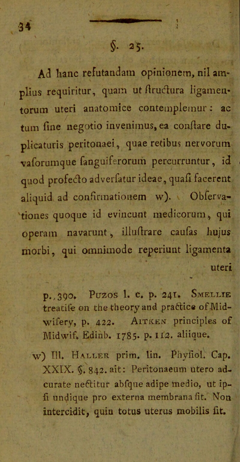 §• 25. Ad hanc refutandam opinionem, nil am- plius requiritur, quam ut ftrudura ligamen- torum uteri anatomice contemplemur: ac tum fine negotio invenimus, ea conflare du- plicaturis peritonaei, quae retibus nervorum vaforumque fanguiferorum percurruntur, id ■ quod profeclo adverfatur ideae, quafi facerent aliquid ad confirmationem w). Obferva- tiones quoque id evincunt medicorum, qui operam navarunt, illuflrare caulas hujus morbi, qui omnimode reperiunt ligamenta uteri p.,390* Puzos 1. c. p. 24T. Smellie treacife on the theory and prattice ofMid- wifery, p. 422. Arne en principies of Midwif. Edinb. 1785. p. II2. aliique. \v) TU. Ha.ut.er prim. lin. Phyfiol. Cap. XXIX. §, 842. ait: Peritonaeum utero ad- curate neftitur abfque adipe medio, ut ip- fi undique pro externa membrana fit. Non intercidit, quin totus uterus mobilis fit.