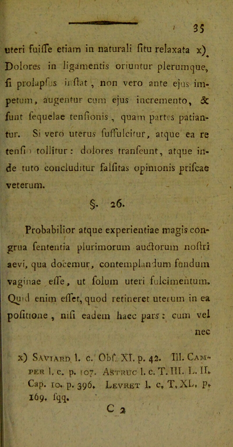 uteri fuifle etiam ia naturali fitu relaxata x) Dolores in ligamentis oriuntur plerumque, fi prolapT s ii fiat , non vero ante ejus im- petum, augentur cum ejus incremento, & funt fequelae tenfionis , quam partes patian- tur. Si vero uterus fuffulcitur, atque ea re tenfi > tollitur: dolores tranfeunt, atque in- de tuto concluditur falfitas opinionis prifeae veterum. - ' §• 26. Probabilior atque experientiae magis con- grua fententia plurimorum autfiorum nofiri aevi, qua docemur, contemplandum fandum vaginae elTe, ut folum uteri fulcimentum» Quid enim eflet, quod retineret uteium in ea politione , nili eadem haec pars: cum vel nec x) SAVTAito t. c. Obf. XT. p. 42. 111. Cam* PER 1. C. p. (07. AsiTRUC 1. c. T. T1I. L. Ifi Cap. ro. p. 396. Levret 1. c, T, XL» P» 169, fqq. C 2
