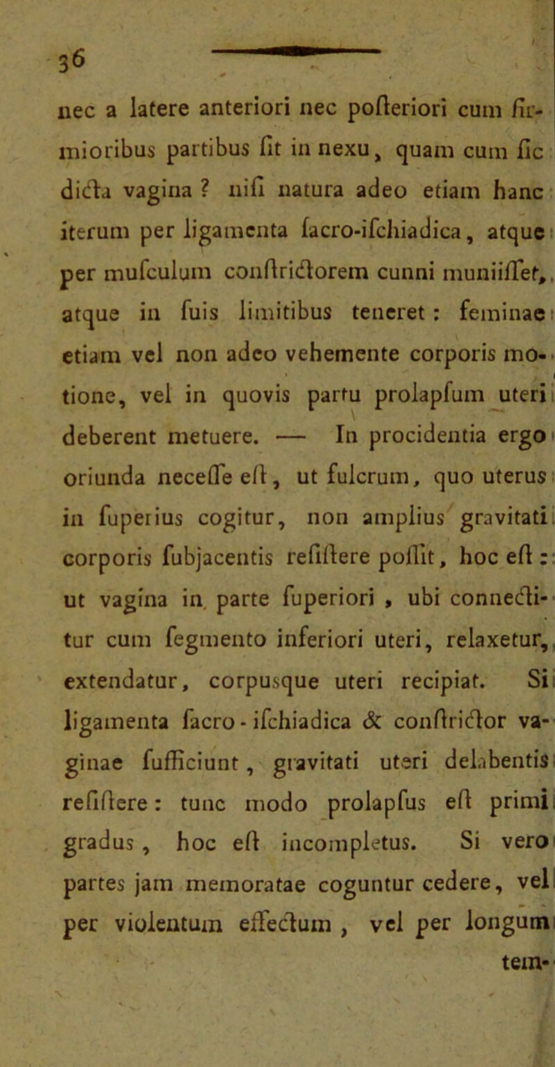 nec a latere anteriori nec pofleriori cum fir- mioribus partibus fit innexu, quam cum fic dida vagina ? nifi natura adeo etiam hanc iterum per ligamenta lacro-ifchiadica, atque per mufculum conflridorem cunni muniifTet,, atque in fuis limitibus teneret: feminae etiam vel non adeo vehemente corporis mo- tione, vel in quovis partu prolapfum uteri deberent metuere. — In procidentia ergo oriunda necefleeft, ut fulcrum, quo uterus in fupetius cogitur, non amplius gravitati corporis fubjacentis refiflere pollit, hoc efl: ut vagina in parte fuperiori , ubi connedi- tur cum fegmento inferiori uteri, relaxetur, extendatur, corpusque uteri recipiat. Si; ligamenta facro - ifchiadica & confindor va- ginae fufliciunt, gravitati uteri delabentis refiflere: tunc modo prolapfus efl primi; gradus, hoc efl incompletus. Si vero partes jam memoratae coguntur cedere, vel per violentum effedum , vel per longum tem-