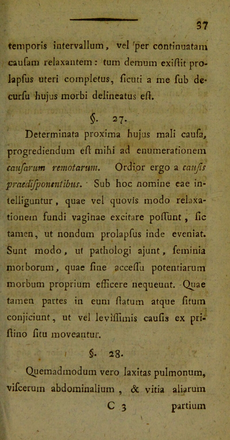 temporis intervallum, vel fper continuatam caufam relaxantem : tum demum exiftit pro- lapfus uteri completus, ficuti a me fub de- curfu hujus morbi delineatus eft. §• 27. Determinata proxima hujus mali caufa, progrediendum eft mihi ad enumerationem ccmfarum remotarum. Ordior ergo a caufis praedifpontntibus. ' Sub hoc nomine eae in- telliguntur , quae vel quovis modo relaxa- tionem fundi vaginae excitare poliunt, fic tamen, ut nondum prolapfus inde eveniat. Sunt modo, ut pathologi ajunt, feminia morborum, quae fine accefiu potentiarum morbum proprium efficere nequeunt. Quae tamen partes in eum fiatum atque fitum conjiciunt, ut vel leviflimis caufis ex pri- ftino fitu moveantur. §• 23- Quemadmodum vero laxitas pulmonum, vifcerum abdominalium , & vitia aliarum C 3 partium